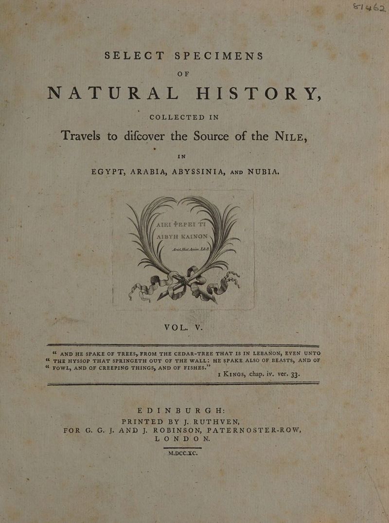 ‘a ga Sig ego SELECT SPECIMENS Ore NATURAL HIS TiOR.Y, » COLLECTED IN Travels to difcover the Source of the NILE, IN EGYPT, ARABIA, ABYSSINIA, ann NUBIA, “© AND HE SPAKE OF TREES, FROM THE CEDAR-TREE THAT IS IN LEBANON, EVEN UNTO “ THE HYSSOP THAT SPRINGETH OUT OF THE WALL: HE SPAKE ALSO OF BEASTS, AND OF “ FOWL, AND OF CREEPING THINGS, AND OF FISHES.’ I Krnos, chap. iv. ver. 33. % EDA PUN BLO Re Gos PRINTED BY J.. RUTHVEN, ‘EtG, Ge Gh J. AND J. ROBINSON, PATERNOSTER-ROW, LONDON. M.DCC.XC.