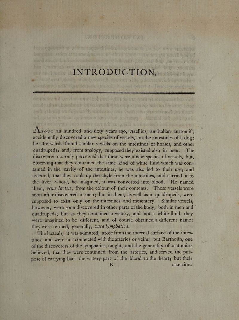 INTRODUCTION. Above an hundred and sixty years ago, Asellius, an Italian anatomift, accidentally discovered a new species of vessels, on the intestines of a dog: he afterwards found similar vessels on the intestines of horses, and other quadrupeds; and, from analogy, supposed they existed also in men. The discoverer not only perceived that these were a new species of vessels, but, observing that they contained the same kind of white fluid which was ‘con- tained in the cavity of the intestines, he was also led to their use; and asserted, that they took up the chyle from the intestines, and carried it to the liver, where, he imagined, it was converted into blood. He named them, vene lactee, from the colour of their contents. These vessels were soon after discovered in men; but in them, as well as in quadrupeds, were supposed to exist only on the intestines and mesentery. ‘Similar vessels, however, were soon discovered in other parts of the body, both in men and ' quadrupeds; but as they contained a watery, and not a white fluid, they were imagined to be different, and of course obtained a different name: they were termed, generally, vasa lympbatica. The lacteals, it was admitted, arose from the internal surface of the intes- tines, and were not connected with the arteries or veins; but Bartholin, one of the discoverers of the lymphatics, taught, and the generality of anatomists believed, that they were continued from the arteries, and served the pur- pose of carrying back the watery part of the blood to the heart; but their B assertions