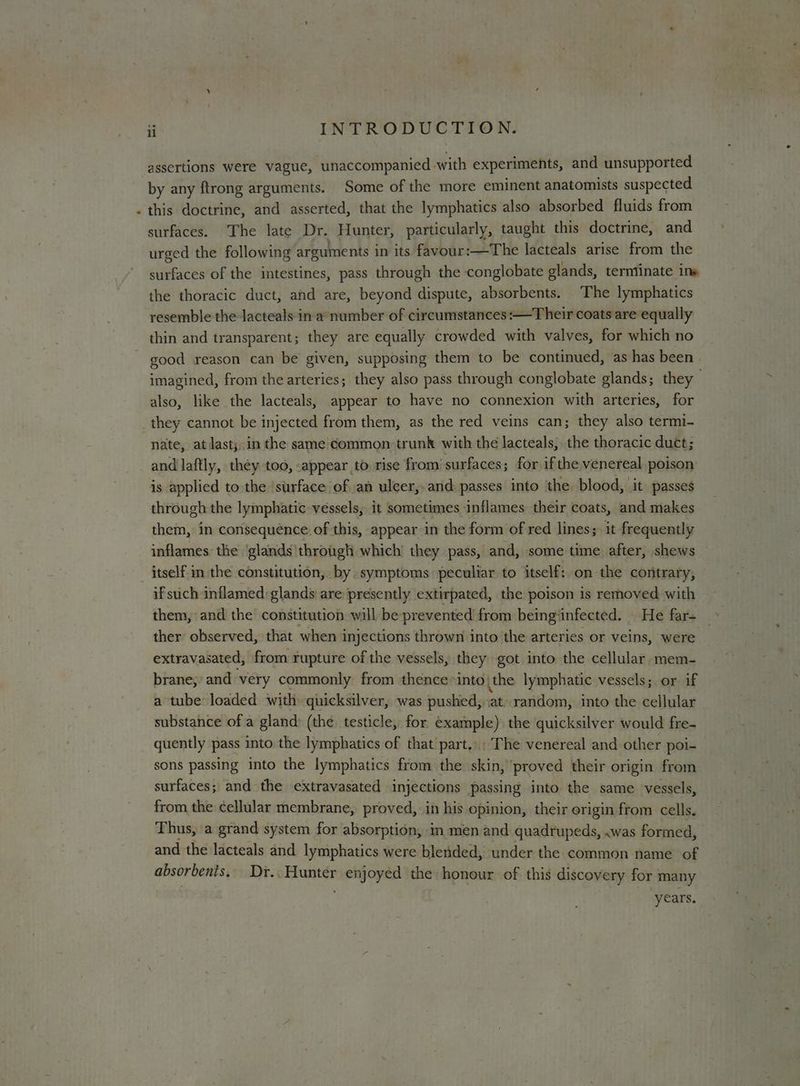 « assertions were vague, unaccompanied with experiments, and unsupported by any ftrong arguments. Some of the more eminent anatomists suspected this doctrine, and asserted, that the lymphatics also absorbed fluids from surfaces. The late Dr. Hunter, particularly, taught this doctrine, and urged the following arguments in its favour:—The lacteals arise from the surfaces of the intestines, pass through the conglobate glands, terntinate ine the thoracic duct, and are, beyond dispute, absorbents. The lymphatics resemble the Jacteals in a number of circumstances:—Their coats are equally thin and transparent; they are equally crowded with valves, for which no good reason can be given, supposing them to be continued, as has been - imagined, from the arteries; they also pass through conglobate glands; they also, like the lacteals, appear to have no connexion with arteries, for they cannot be injected from them, as the red veins can; they also termi- nate, at last;.in the same'common: trunk with the lacteals, the thoracic duct; and laftly, théy too, appear to rise from’ surfaces; for if the venereal poison is applied to the ‘surface of an ulcer, and passes into the blood, it passes through the lymphatic vessels, it sometimes inflames their coats, and makes them, in consequénce. of this, appear in the form of red lines;) it frequently inflames the ‘glands'through which’ they pass, and, some time after, shews if such inflamed: glands are presently extirpated, the poison is removed with them, and the constitution will be prevented from beinginfected. He far- _ ther observed, that when i injections thrown into the arteries or veins, were extravasated, from rupture of the vessels, they got into the cellular mem- brane, and very commonly from thence into\the lymphatic vessels; or if a tube loaded with quicksilver, was pushed, ;at) random, into the cellular substance of a gland: (the. testicle, for example) the quicksilver would fre- quently pass into the lymphatics of that part... The venereal and other poi- sons passing into the lymphatics from the skin, ‘proved their origin from surfaces; and the extravasated injections passing into the same vessels, from the cellular membrane, proved, in his opinion, their origin from cells. Thus, a grand system for absorption, in men and quadrupeds, .was formed, and the lacteals and lymphatics were blended, under the common name of absorbents. mipbiceetasiir enjoyed the honour of this discovery for many ‘years.