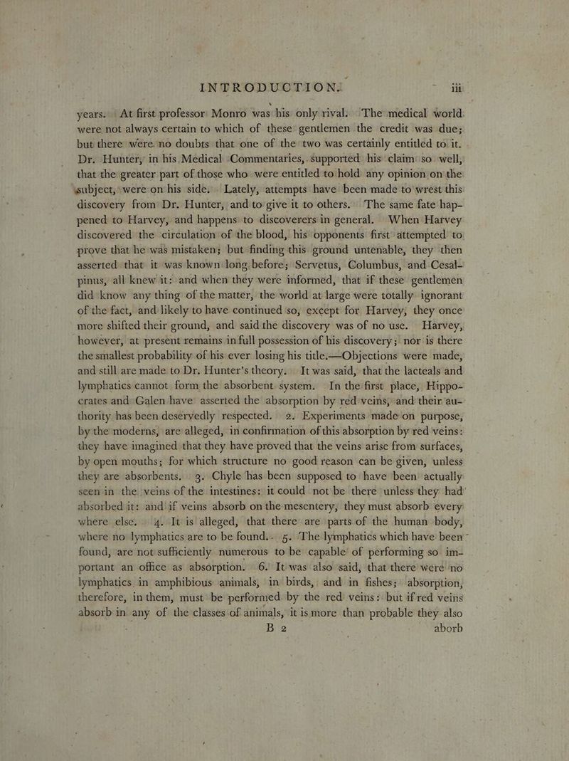 years. At first professor: Monro was his only rival: The medical world were not always certain to which of these gentlemen the credit was due; but there were. no doubts that one of the two was certainly entitled to. it. Dr. Hunter, in his Medical Commentaries,. supported his claim: so. well, that the greater part of those who were entitled to hold any opinion on the subject, were on his side. Lately, attempts have been made to wrest this discovery from Dr. Hunter, and to give it to others.’ The same fate hap- pened to Harvey, and happens to discoverers in general. When Harvey discovered the circulation of the blood, his opponents first’ attempted to prove that he was mistaken; but finding this ground untenable, they then asserted that it was known long before; Servetus, Columbus, and Cesal- pinus, all knew it: and when they were informed, that if these gentlemen did know any thing of the matter, the world at large were totally ignorant of the fact, and likely to have continued so, except for Harvey, they once more shifted their ground, and said the discovery was of no use. Harvey, however, at present remains in full possession of his discovery; nor is there the smallest probability of his ever losing his title. —Objections were made, and still are made to Dr. Hunter’s theory. It was said, that the lacteals and lymphatics cannot form the absorbent: system. In the first place, Hippo- crates and Galen have asserted the absorption by red veins, and their au- thority has been deservedly respected. 2. Experiments made on purpose, by the moderns, are alleged, in confirmation of this absorption by red veins: they have imagined that they have proved that the veins arise from surfaces, by open mouths; for which structure no good reason can be given, unless they are absorbents. 3. Chyle has been supposed to have been actually seen in the veins of the intestines: it could not be there unless they had’ absorbed it: and if veins absorb on the mesentery, they must absorb every where else. 4. It is alleged, that there are parts of the human body, where no lymphatics are to be found.- 5. The lymphatics which have been ~ found, are not sufficiently numerous to be capable’ of performing so. im- portant an office as absorption. 6. It was also said, that there were ‘no lymphatics in amphibious animals, in birds, and in fishes; absorption, therefore, inthem, must be performed by the red veins: but if red veins absorb in any of the classes of animals, it ismore than probable they also Bia) ~~ aborb