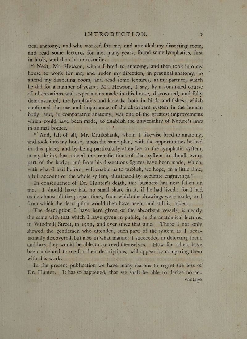 tical anatomy, and who worked for me, and attended my dissecting room, and read some lectures for me, many years, found some lymphatics, first in birds, and then in a crocodile. - . “ Next, Mr. Hewson, whom I bred to anatomy, and then took into my house to work for me, and under my direction, in practical anatomy, to attend my dissecting room, and read some lectures, as my partner, which he did for a number of years; Mr. Hewson, I say, by a continued course of observations and experiments made in this house, discovered, and fully demonstrated, the lymphatics and lacteals, both in birds and fishes ; which confirmed the use and importance of the absorbent system in the human body, and, in comparative anatomy, was one of the greatest improvements which could have been made, to establish the universality of Nature’s laws in animal bodies. f « And, laft of all, Mr. Cruikshank, whom I likewise bred to anatomy, and took into my house, upon the same plan, with the opportunities he had in this place, and by being particularly attentive to the lymphatic sy{tem, at my desire, has traced the ramifications of that syftem in almoft every part of the body; and from his dissections figures have been made, which, with what=I had before, will enable us to publish, we hope, in a little time, a full account of the whole syftem, illustrated by accurate engravings.” In consequence of Dr. Hunter’s death, this business has now fallen on me. I should have had no small share in it, if he had lived; for I had made almost all the preparations, from which the drawings were made, and from which the description would then have been, and still is, taken. The description I have here given of the absorbent vessels, is nearly the same with that which I have given in public, in the anatomical lectures | in Windmill Street, in 1773, and ever since that time. There I not only shewed the gentlemen who attended, such parts of the system as I occa- sionally discovered, but also in what manner I succeeded in detecting them, and how they would be able to succeed themselves. How far others have been indebted to me for their descriptions, will appear by comparing them with this work. ; In the present publication we have many reasons to regret the loss of Dr. Hunter. It has so happened, that we shall be able to derive no ad- vantage