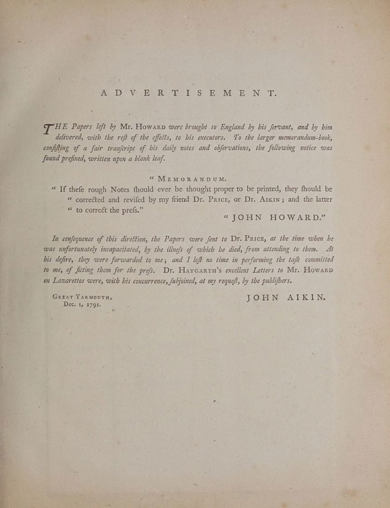 me VY eR he DS Be Nb EN. TE. HE Papers left by Mr. Howarp were brought to England by his fervant, and by him delivered, with the reft of the effects, to bis executors. To the larger memorandum-book, confifting of a fair tranfeript of bis daily notes and obfervations, the following notice was found prefixed, written upon a blank leaf. “ MEMORANDUM. © Tf thefe rough Notes fhould ever be thought proper to be printed, they fhould be “ corrected and revifed by my friend Dr. Paricz, or Dr. Arkin; and the latter * to correct the prefs.” « (OHN HOWARD.” In confequence of this direttion, the Papers were fent to Dr. Price, at the time when he was unfortunately incapacitated, by the illnefs of which he died, from attending to them. At his defire, they were forwarded to me; and I loft no time in performing the tafk committed to me, of fitting them for the prefs. Dr. Haycartu’s excellent Letters to Mr. Howarp on Lazarettos were, with his concurrence, fubjoined, at my reque/t, by the publifbers. Great YARMOUTH, : JOHN AIKIN.