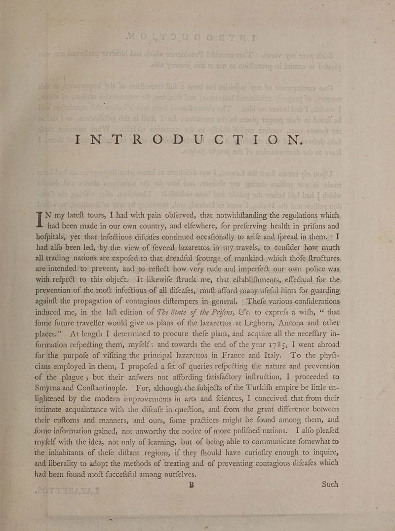 Too ichTti Ro Que ocWl Gi Bela .O; oN: N my lateft tours, I had with pain obferved, that notwithftanding the regulations which had been made in our own country, and elfewhere, for preferving health in prifons and hofpitals, yet that infectious difeates continued oceafionally to arife and fpread in them. > I had alfo been led; -by the view of feveral lazarettos in my travels, to confider how much all trading nations, are expofed to that dreadful feourge of mankind.,which thofe ftructures are intended 'to prevent, and to refieét how very rude and imperfe& our own police was with refpect to this object. It likewife ftruck, me, that eftablifhments, effectual for the prevention of the moft infectious of all difeafes, muft afford many ufeful hints for guarding againit the propagation of contagious diftempers in general. | Thefe various.confiderations. induced me, in the laft edition of The State of the Prifons, ce. to exprefs a with, “ that fome future traveller would give us plans of the lazarettos at Leghorn, Ancona and other places.” At length I determined to procure thefe plans, and acquire all the neceffary in- formation refpeéting them, myfelf: and towards the end of the year 1785, I went abroad for the purpofe of vifiting the principal lazarettos in France and Italy. To the phyfi- cians employed in them, I propofed a fet of queries refpecting the nature and prevention of the plague; but their anfwers not affording fatisfactory inftruction, I. proceeded to Smyrna and Conftantinople. © For, although the fubjects of the Turkifh empire be little en- lightened by the modern improvements in arts and fciences, I conceived that from their intimate acquaintance with the difeafe in queftion, and from the great difference between their cuftoms and manners, and ours, fome practices might be found among them, and _ fome information gained, not unworthy the notice of more polifhed nations. I alfo pleafed miyfelf with the idea, not only of learning, but of being able to communicate fomewhat to the inhabitants of thefe diftant regions, if they fhould have curiofity enough to inquire, and liberality to adopt the methods of treating and of preventing contagious difeafes which had been found moft fuccefsful among ourfelves. B Such - &