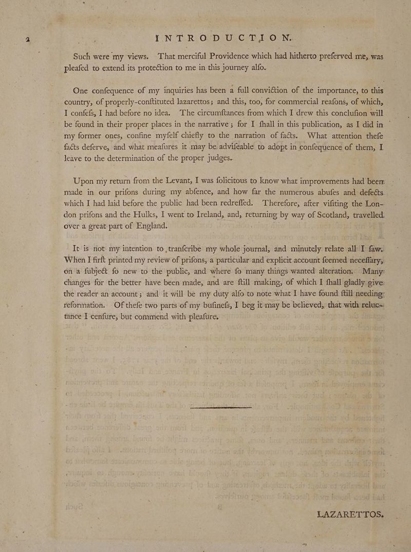 Such were my views. That merciful Providence which had hitherto preferved me, was pleafed to extend its protection to me in this journey alfo. One confequence of my inquiries has been a full conviction of the importance, to this country, of properly-conftituted lazarettos; and this, too, for commercial reafons, of which, I confefs, I had before no idea. The circumftances from which I drew this conclufion will be found in their proper places in the narrative; for I fhall in this publication, as I did in ~ my former ones, confine myfelf chiefly to the narration of facts. What attention thefe facts deferve, and what meafures it may be advifeable to adopt in confequence of them, I leave to the determination of the proper judges. Upon my return from the Levant, I was folicitous to know what improvements had beer: | made in our prifons during my abfence, and how far the numerous abufes and defeéts. which I had laid before the public had been redreffed. Therefore, after vifiting the Lon- don prifons and the Hulks, I went to Ireland, and, returning by way of Scotland, travelled. over a great part of England. ii It is not my intention to,,tranfcribe my whole journal, and minutely relate all I faw. When I firft printed my review of prifons, a particular and explicit account feemed neceflary, on a fubjeét. fo new to the public, and where fo many things wanted alteration. Many: changes for the better have been made, and are ftill making, of which I fhall gladly cive the reader an account ; and it will be my duty alfo to note what I have found {till needing: reformation. Of thefe two parts of my bufinefs, I beg it may be believed, that with reluc=. tance I cenfure, but commend with pleafure, LAZARETTOS.