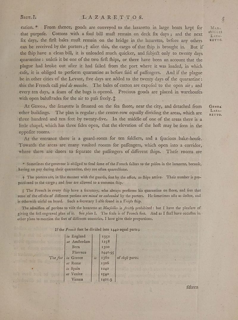 Vy Sect. I TAZ ARE /T<T>O 5. cation. * _ From thence; goods are conveyed to the lazaretto in large boats kept for Mar- that purpofe. Cottons with a foul bill muft remain on deck fix days; and the next re hi fix days, the firft bales muft remain on the bridge in the lazaretto, before any others ®2TTO can be received by the porters ; + after. this, the cargo of that fhip is brought in. But if the fhip have a clean bill, it is unloaded much quicker, and fubje&amp;t only to twenty days quarantine : unlefs it be one of the two firft fhips, or there have been an account that the plague had broke out after it had failed from the port where it was loaded, in which cafe, it is obliged to perform quarantine as before faid of paffengers. And if the plague be in other cities of the Levant, five days are added to the twenty days of the quarantine: this the French call pied de mouche. ‘The bales of cotton are expofed to the open air; and every ten days, a feam of the bags is opened. Precious goods are placed in warehoufes with open baluftrades for the air to pafs freely. : _ At Genoa, the Jazaretio is fituated on the fea fhore, near the city, and detached-from Genoa other buildings. The plan is regular ; the centre-row equally dividing the areas, which are ee three hundred and ten feet by twenty-five. In the middle of one of the areas there is a little chapel, which has three fides open, that the elevation of the hoft may be feen in the oppofite rooms. . | At the entrance there is a guard-room for ten foldiers, and a fpacious bake-houfe. - Towards the areas are many vaulted rooms for paffengers, which open into a corridor, where there. are doors to feparate the paffengers of different fhips. Thefe rooms are * Sometimes the’governor is obliged to fend fome of the French failors to the prifon-in the lazaretto, becaufe, having no pay during their quarantine, they are often quarrelfome. + The porters are, in like manner with the guards, fent by the office, as fhips arrive. Their number is pro- portioned to the cargo; and four are allowed to a common fhip. t The French in every fhip have a fecretary, who always performs his quarantine on fhore, and fees that rione of the effeéis of different perfons are mixed or embezzled by the porters. He fometimes atts as doctor, and is otherwife ufeful on board.. Such a fecretary I-alfo found in a Yrie/fe fhip. The admiffion of perfons to vifit the lazaretto at Mar/eilles is /trictly prohibited: but I have the pleafure of giving the firft engraved plan of it. See plate I. 'The feale is of French feet. And as I fhalf'have occafion in other plans to mention the feet of different countries, I here give their proportions, Ifthe French foot be divided into 1440 equal parts ; - in England ° 1351 at Amfterdam 1258 Bern 1300 Florence. | |.2440.95 on The foot | i2 Greece. | és | 1360 of ¢hofe parts: , - fat Rome 1306 : in Spain 1240 at Venice 1540 Vienna . | 1401.3 fifteen