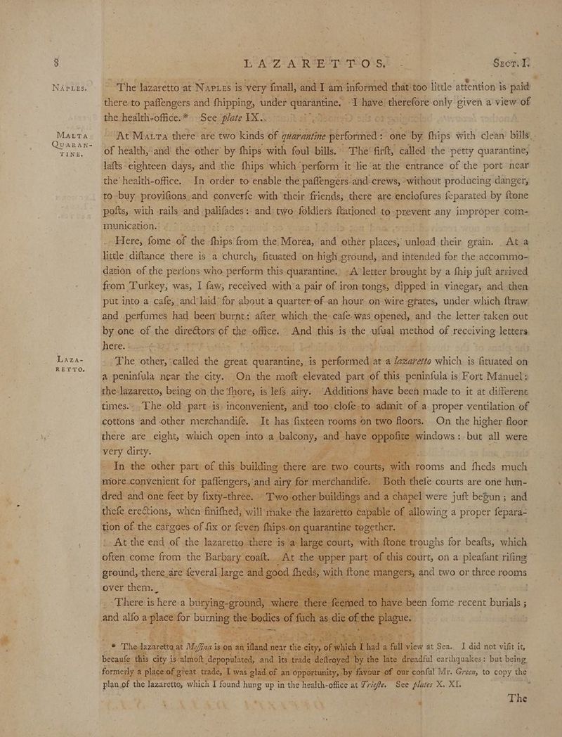 8 NAPLES. Marta QuARAN- TINE. Laza- RETTO, ~ LA07 a trae erariiois sd 22 1 Sze The lazaretto at Napiss is very {mall, and I am informed that-too little attention is paid there to paffengers and fhipping, under quarantine. “I have’ therefore only given a view of the health-office.* See ‘plate 1X.. Monat Paaineolsd ‘At Matra there are two kinds of quarantine performed : one by fhips with clean’ bills. of health,*and’ the other’ by fhips with foul bills. The’ firft, called the petty quarantine, lafts eighteen days, and the fhips which ‘perform it lie‘at the entrance of the port near the health-office. In order to enable the paffengers and crews, ‘without producing danger, to buy provifions.and converfe with ‘their friends; there are enclofures feparated by {tone pofts, with rails and palifades's: -and’ two foldiers ftationed. to —prevent any improper com- munication. ; 1 . Here, fome of the oe teen the: Morea, ‘and ‘then acess unload their erain. At a: little diftance there is a church; fituated on high ground, and intended for the accommo- dation of the perlons who perform this quarantine.’ -A letter brought by a fhip juft arrived from Turkey, was, I faw, received with a pair of iron tones, dipped in vinegar, and then put into a cafe, and’ laid’ for about a quarter ef-an hour on wire gtates, under which ftraw and. perfumes had been burnt: after which the: cafe-was opened, and the letter taken out by one of the dir cts of the office. And sane is the ufual method of receiving letters here. es . The other, ‘called the great quarantine, is performed at a dazaretto which is Gitincee on a peniniula near the city. On the moft elevated part ‘of this peninfula is Fort Manuel: the-lazaretto, being on the ‘fhore, is lefts airy. Additions have been made to it at different times.- .The old partis inconvenient, and too. clofe. -to admit of a proper ventilation of cottons and other merchandife. It has fixteen rooms on two floors. On the higher floor there are eight, which open into a dnaleonys and have oppofive Be saws: but all were very dirty. . yi | In the other part of this: building there are. two. oie a’ rooms and fheds much miore convenient for paflengers, and airy for merchandife. Both thefe courts are one hun- mie thefe ereétions, when finifhed, will thake the lazaretto cai yal ole of allowing a peepee fepara- tion of the cargees of fix or feven fhips.on quarantine together. oe At the end of the lazaretto. there is a large court, with {tone troughs for beatts, Hi often come from: the Barbary. coalt. . At the. upper part. of this court, on a pleafant rifine ground, there are feveral large and good 1 theds, mathe ftone myangets and two or three rooms over them. | <- : ee Mis reas —— Py cage baa pee alfo a ple for burning dl e | odies f fuel Be a iy. ccm this Ce is: imok, abe ont cig at formerly a place of great trade, Twas s glad of a an ‘opportunity, by amar our as Mr. Green, to copy the plan.of the lazaretto, which I found hung up in the health-office at Zrigfe. See plates X. XI. :