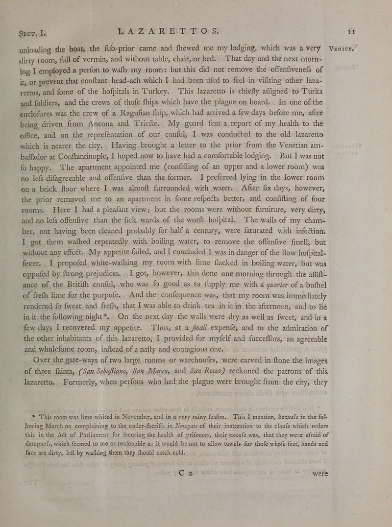 dirty room, full of vermin, and without table, chair, or bed. ‘That day and the next morn- ing I employed a perfon to wafh my room: but this did not remove the offenfivenefs of it, or prevent that conftant head-ach which I had been ufed to feel in vifiting other laza- rettos, and fome of the hofpitals in Turkey. This lazaretto is chiefly affigned to Turks and foldiers, and the crews of thofe fhips which have the placue on board. In one of the enclofures was the crew of a Ragufian fhip, which had arrived a few days before me, after being driven from Ancona and Triefte. My guard fent a report of my health to the office, and on the reprefentation of our conful; I was conduéted to the old lazaretto which is nearer. the city. . Having brought a letter to the prior from the Venetian am- baffador at Conftantinople, I hoped now to have had a comfortable lodging. But I was not fo happy. The apartment appointed me (confifting of an upper and a lower room) was no lefs difagreeable and offenfive than the former. I preferred lying in the lower room on a brick floor where I was almoft furrounded. with water. After fix days, however, the prior removed me to an apartment in fome refpects better, and confifting of four rooms. Here I had a pleafant view; but the rooms were without furniture, very dirty, and no lefs offenfive than the fick wards of the wort hofpital. The walls of my cham+ ber, not having been cleaned probably for half a century, were faturated with infectiom I got them wafhed repeatedly with boiling water, to remove the offenfive f{mell, but without any effect. My appetite failed, and I concluded I was in danger of the flow hofpital- fever. I propofed white-wafhing my room with lime flacked in boiling water, but was ance of the Britifh conful, who was fo good as to fupply me. with a quarter of a buthel of freth lime for the purpofe. And the: confequence was, that my room was immediately rendered fo {weet and frefh, that I was able to drink, tea in it in the afternoon, and to lie in it the following night*. On the next day the walls were dry as well as fweet, and ina few days I recovered my appetite. Thus, at a fall expenfe, and to the admiration of the other inhabitants. of this.lazaretto, I provided for myfelf and fucceffors, an agreeablé and wholefome room, inftead of a nafty and contagious one. Over the gate-ways of two Jarge,rooms or warehoufes, were carved in ftone the images of three faints, ( San, Sebaftiano, San Marco, and San Rocco) reckoned the patrons of this lazaretto, Formerly, when perfons. who had the plague were brought from the city, they * This room was lime-whited in November, and in a very rainy feafon.. This I mention, becaufe in the fol- lowing March on complaining to the under-fheriffs in Newgate of their inattention to the claufe which orders this in the AG of Parliament for fecuring the health of prifoners, their excufe was, that they were afraid of dampnefs, which feemed to me as reafonable as it would be not to allow towels for thofe whofe feet, hands and face are dirty, left by wafhing them they fhould catch cold. (C2 were