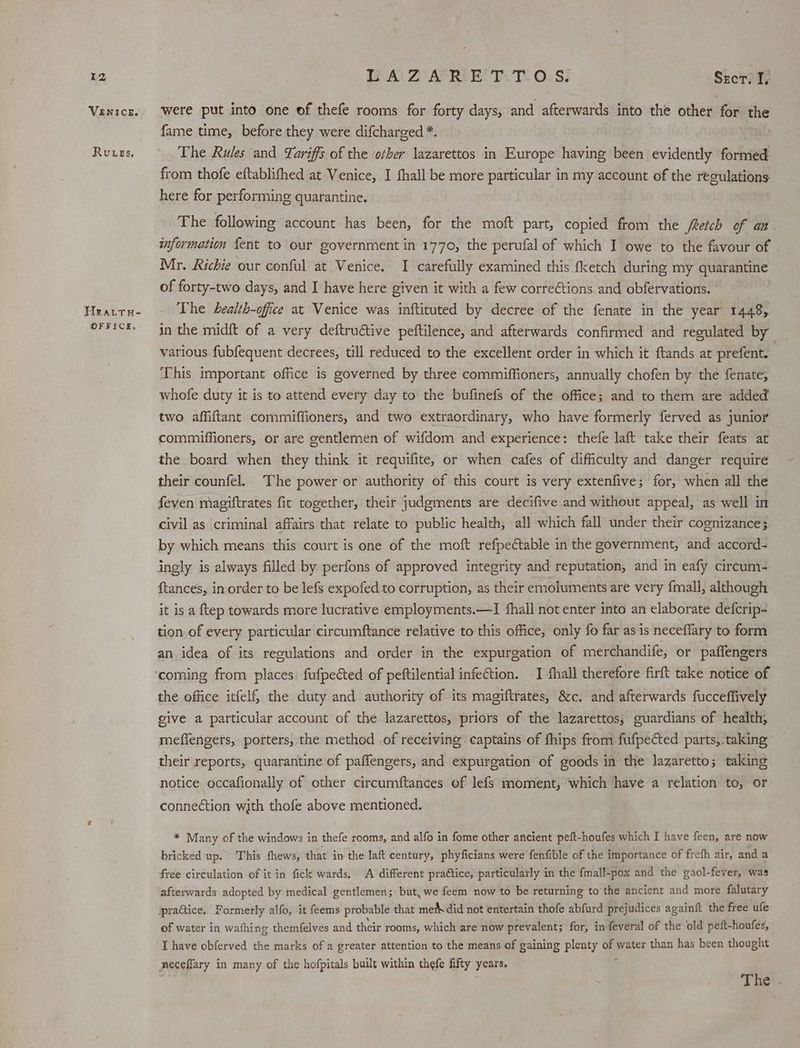 Iz VENICE. Ruves, Heratru- OFFICE, LAZARETTOS. Skcrt were put into one of thefe rooms for forty days, and afterwards into the other for the fame time, before they were difcharged *. The Rules and Tariffs of the other lazarettos in Europe having been evidently formed from thofe eftablifhed at Venice, I fhall be more particular in my account of the regulations here for performing quarantine. The following account has been, for the moft part, copied from the fRetch of an information {ent to our government in 1770, the perufal of which I owe to the favour of Mr. Richie our conful at Venice. I carefully examined this fketch during my quarantine of forty-two days, and I have here given it with a few corrections. and obfervations. The health-office at Venice was inftituted by decree of the fenate in the year 1448, in the midft of a very deftruétive peftilence, and afterwards confirmed and regulated by various fubfequent decrees, till reduced to the excellent order in which it ftands at prefent. , This important office is governed by three commiffioners, annually chofen by the fenate, whofe duty it is to attend every day to the bufinefs of the office; and to them are added two affiftant commiffioners, and two extraordinary, who have formerly ferved as junior commiffioners, or are gentlemen of wifdom and experience: thefe laft take their feats at the board when they think it requifite, or when cafes of difficulty and danger require their counfel. The power or authority of this court is very extenfive; for, when all the feven magiftrates fit together, their judgments are decifive and without appeal, as well in civil as criminal affairs that relate to public health; all which fall under their cognizance}. by which means this court is one of the moft refpectable in the government, and: accord- ingly is always filled by perfons of approved integrity and reputation, and in eafy circum- ftances, in order to be lefs expofed to corruption, as their emoluments are very fmall, although it is a f{tep towards more lucrative employments.—I fhall not enter into an elaborate defcrip- tion of every particular circumftance relative to this office, only fo far as is neceflary to form an idea of its regulations and order in the expurgation of merchandife, or paffengers the office itfelf, the duty and authority of its magiftrates, 8c, and afterwards fucceffively give a particular account of the lazarettos, priors of the lazarettos, guardians of health, mefiengers, porters, the method of receiving captains of fhips from fufpected parts,. taking their reports, quarantine of paflengers, and expurgation of goods in the lazaretto; taking notice occafionally of other circumftances of lefs moment, which have a relation to, or connection with thofe above mentioned. * Many of the windows in thefe rooms, and alfo in fome other ancient peft-houfes which I have feen, are now bricked up. This fhews, that in the laft century, phyficians were fenfible of the importance of frefh air, and a free circulation of it in fick wards, A different practice, particularly in the fmall-pox and the gaol-fever, was afterwards adopted by medical gentlemen; but, we feem now to be returning to the ancient and more. falutary practice, Formerly alfo, it feems probable that meth did not entertain thofe abfurd prejudices againft the free ufe of water in wafhing themfelves and their rooms, which are now prevalent; for, in feveral of the old peft-houfes, I have obferved the marks of a greater attention to the means of gaining plenty of water than has been thought meceflary in many of the hofpitals built within thefe fifty years. .