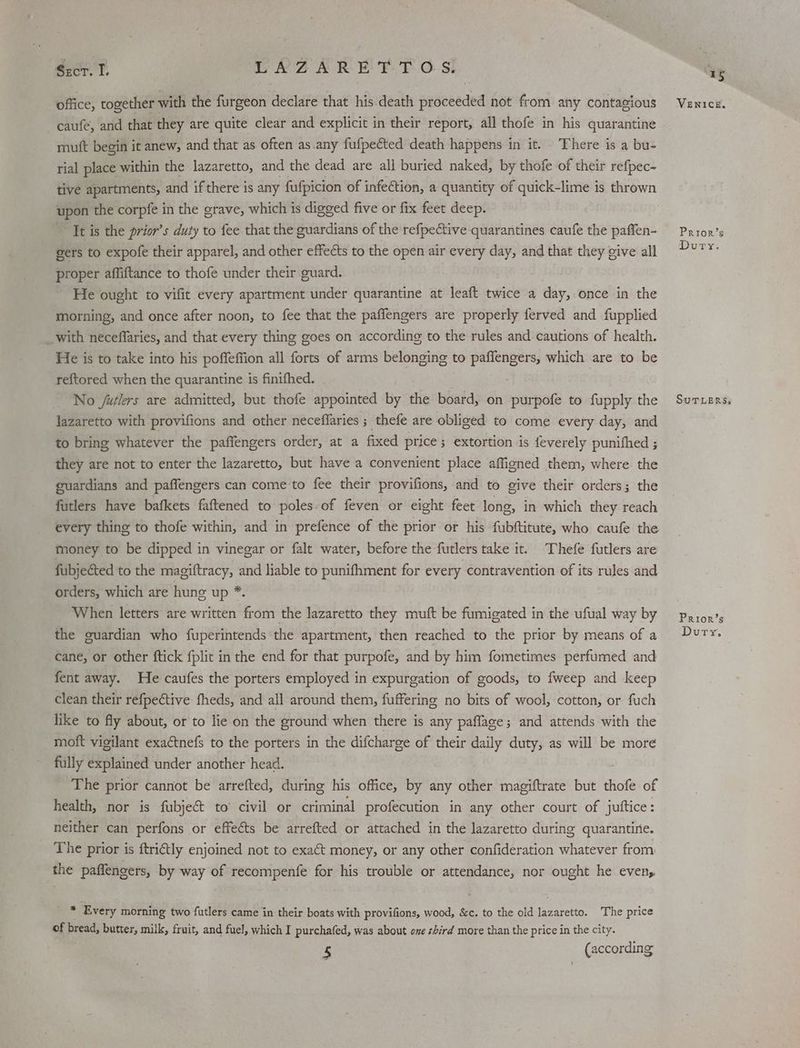 Szcr. I. WAAR EAE Ss! office, together with the furgeon declare that his.death proceeded not from any contagious caufe, and that they are quite clear and explicit in their report, all thofe in his quarantine mutt begin it anew, and that as often as any fufpected death happens in it. There is a bu- rial place within the lazaretto, and the dead are all buried naked, by thofe of their refpec- tive apartments, and ifthere is any fufpicion of infection, a quantity of quick-lime is thrown upon the corpfe in the grave, which is digged five or fix feet deep. It is the prior’s duty to fee that the guardians of the refpective quarantines caufe the paffen- gers to expofe their apparel, and other effects to the open air every day, and that they give all proper affiftance to thofe under their guard. He ought to vifit every apartment under quarantine at leaft twice a day, once in the morning, and once after noon, to fee that the paffengers are properly ferved and fupplied _ with neceffaries, and that every thing goes on according to the rules and cautions of health. He is to take into his poffeffion all forts of arms belonging to paflengers, which are to be reftored when the quarantine is finifhed. No /uélers are admitted, but thofe appointed by the board, on purpofe to fupply the lazaretto with provifions and other neceffaries ; thefe are obliged to come every day, and to bring whatever the paffengers order, at a fixed price; extortion is feverely punithed ; they are not to enter the lazaretto, but have a convenient place affigned them, where the guardians and paffengers can come to fee their provifions, and to give their orders; the futlers have bafkets faftened to poles of feven or eight feet long, in which they reach every thing to thofe within, and in prefence of the prior or his fubftitute, who caufe the money to be dipped in vinegar or falt water, before the futlers take it. Thefe futlers are fubjected to the magiftracy, and liable to punifhment for every contravention of its rules and orders, which are hung up * When letters are written from the lazaretto they mutt be fumigated in the ufual way by the guardian who fuperintends the apartment, then reached to the prior by means of a cane, or other ftick fplit in the end for that purpofe, and by him fometimes perfumed and fent away. He caufes the porters employed in expurgation of goods, to fweep and keep clean their refpective fheds, and all around them, fuffering no bits of wool, cotton, or fuch like to fly about, or to lie on the ground when there is any paflage; and attends with the moft vigilant exaétnefs to the porters in the difcharge of their daily duty, as will be more fully explained under another head. The prior cannot be arrefted, during his office, by any other magiftrate but thofe of health, nor is fubjec&t to’ civil or criminal profecution in any other court of juttice: neither can perfons or effects be arrefted or attached in the lazaretto during quarantine. The prior is ftriétly enjoined not to exact money, or any other confideration whatever from the paffengers, by way of recompenfe for his trouble or attendance, nor ought he even, * Every morning two futlers came in their boats with provifions, wood, &c. to the old lazaretto. The price of bread, butter, milk, fruit, and fuel, which I purchafed, was about ome hird more than the price in the city. 5 (according - VENICE. Prior’s Dury. SuTLERSs Prior’s Dury.