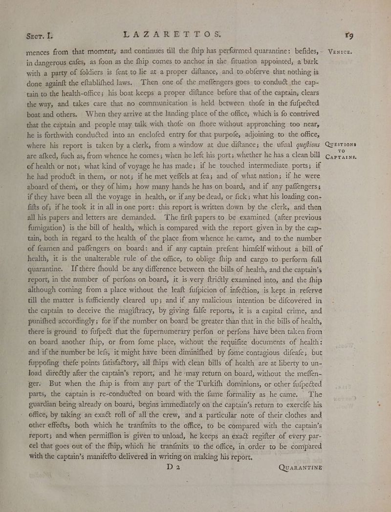 Stor. I: LAZAKET TOS in dangerous cafes, as foon as the fhip comes to anchor in the fituation appointed, a bark with a party of foldiers is fent to lie at a proper diftance, and to obferve that nothing is done againft the eftablifhed laws. Then one of the meflengers goes to conduct the cap- ‘tain to the health-office; his boat keeps a proper diftance before that of the captain, clears the way, and takes care that no communication is held between thofe in the fufpected boat and others. When they arrive at the landing place of the office, which is fo contrived that the captain and people may talk with thofe on fhore without approaching too near, he is forthwith conduéted into an enclofed entry for that purpofe, adjoining to the office, where his report is taken by a clerk, from a window at due diftance; the ufual que/tions are afked, fuch as, from whence he comes; when he left his port; whether he has a clean bill of health or not; what kind of voyage he has made; if he touched intermediate ports; if he had product in them, or not; if he met veffels at fea; and of what nation; if he were aboard of them, or they of him; how many hands he has on board, and if any paffengers; if they have been all the voyage in health, or if any be dead, or fick; what his loading con- fifts of; if he took it in all in one port: this report is written down by the clerk, and then all his papers and letters are demanded. ‘The firft papers to be examined (after previous fumigation) is the bill of health, which is compared with the report given in by the cap- tain, both in regard to the health of the place from whence he came, and to the number of feamen and paffengers on board: and if any captain prefent himfelf without a bill of health, it is the unalterable rule of the office, to oblige fhip and cargo to perform full quarantine. If there fhould be any difference between the bills of health, and the captain’s report, in the number of perfons on board, it is very ftrictly examined into, and the fhip although coming from a place without the leaft fufpicion of infe@tion, is kept in referve till the matter is fufficiently cleared up; and if any malicious intention be difcovéred in the captain to deceive the magiftracy, by giving falfe reports, it is a capital crime, and punifhed accordingly; for if the number on board be greater than that in the bills of health, on board another fhip, or from fome place, without the requifite documents of health: and if the number be lefs, it might have been diminifhed by fome contagious difeafe; but fuppofing thefe points fatisfa€tory, all fhips with clean bills of health are at liberty to un- load direétly after the captain’s report, and he may return on board, without the meffen- ger. But when the fhip is from any part of the Turkifh dominions, or other fufpected parts, the captain is re-conducted on board with the fame formality as he came. The guardian being already on board, begins immediately on the captain’s return to exercife his office, by taking an exact roll of all the crew, anda particular note of their clothes and other effeéts, both which he tranfmits to the office, to be compared with the captain’s report; and when permiffion is given to unload, he keeps an exact regifter of every par- cel that goes out of the fhip, which he tranfmits to the office, in order to be compared with the captain’s manifefto delivered in writing on making his report. D2 QUARANTINE T'9 VENICE. QUESTIONS TO CaPTalins.