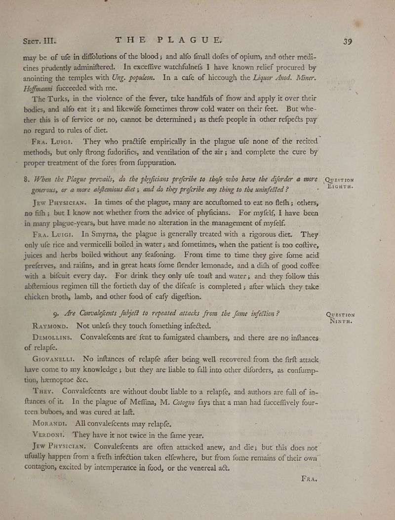 Seer. IIT. Tae) PEA GUI may be of ufe in diffolutions of the blood ; and alfo fmall dofes of opium, and other medi- cines prudently adminiftered. In exceflive watchfulnefs I have known relief procured by anointing the temples with Ung. populeon. In a cafe of hiccough the Liquor Anod. Miner. Hoffmanni facceeded with me. The Turks, in the violence of the fever, take handfuls of fnow and apply it over their bodies, and alfo eat it; and likewife fometimes throw cold water on their feet. But whe- ther this is of fervice or no, cannot be determined; as thefe people in other refpects pay no regard to rules of diet. methods, but only ftrong fudorifics, and ventilation of the air; and complete the cure by - proper treatment of the fores from fuppuration. 8. When the Plague prevails, do the phyficians preferibe to thofe who have the diforder @ more generous, or a more abjtemious diet ; and do they prefcribe any thing to the uninfetted ? Jew Puysicran. In times of the plague, many are accuftomed to eat no flefh; others, no fifh; but I know not whether from the advice of phyficians. For myfelf, I have been in many plague-years, but have made no alteration in the management of myfelf. Fra. Luicr. In Smyrna, the plague is generally treated with a rigorous diet. They | only ufe rice and vermicelli boiled in water; and fometimes, when the patient is too coftive, juices and herbs boiled without any feafoning. From time to time they give fome acid preferves, and raifins, and in great heats fome flender lemonade, and a dith of good coffee with a bifcuit every day. For drink they only ufe toaft and water; and they follow this abftemious regimen till the fortieth day of the difeafe is completed ; after which they take chicken broth, lamb, and other food of eafy digeftion. 9. dre Convalefcents fubjelt to repeated attacks from the Jame infection ? Raymonp. Not unlefs they touch fomething infected. Demotiins. Convalefcents are fent to fumigated chambers, and there are no inftances of relapfe. . . ~Giovanzii. No inftances of relapfé after being well recovered from the firft attack have come to my knowledge ; but they are liable to fall into other diforders, as confump- tion, hemoptoe &amp;c. ; Tuey. Convalefcents are without doubt liable to a relapfe, and authors are full of in- {tances of it. In the plague of Meffina, M. Cotoguo fays that a man had fucceffively four- teen buboes, and was cured at laft. _Moranopr. All convalefcents may relapfe. Verpont. ‘They have it not twice in the fame year. contagion, excited by intemperance in food, or the venereal act. ; FRA, 39 ,QuEsTion EicHTa. QUESTION NINTH.
