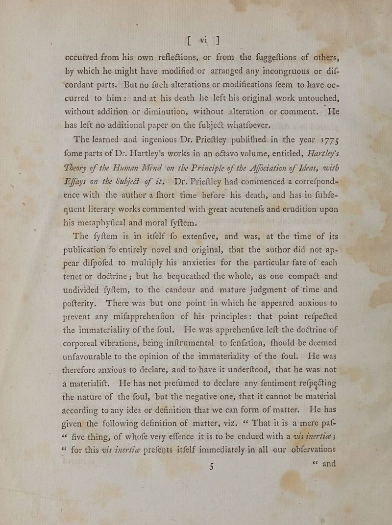 [ wi ]] occurred from his own refledions, or from the fuggeftions of others, by which he might have modified or arranged any incongruous or dif- cordant parts. But no fuch alterations or modifications feem to have oc- curred to him: and at his death he left his original work untouched, without addition or diminution, without alteration or comment. He has left no additional paper on the fubject whatfoever. The learned and ingenious Dr. Prieftley publifhed in the year 1775 fome parts of Dr. Hartley’s works in an oftavo volume, entitled, Hartley’s Theory of the Human Mind ‘on the Principle of the Ajlociation of Ideas, with Effays on the Subjett of it. Dr. Prieftley had commenced a correfpond- ence with the author a fhort time before his death, and has in fubfe- quent literary works commented with great acutenefs and erudition upon his metaphyfical and moral fyftem. The fyftem is in itfelf fo extenfive, and was, at the time of its publication fo entirely novel and original, that the author did not ap- pear difpofed to multiply his anxieties for the particular fate of each tenet or doctrine; but he bequeathed the whole, as one compact and undivided fyftem, to the candour and mature judgment of time and pofterity. There was but one point in which he appeared anxious to prevent any mifapprehenfion of his principles: that point refpected the immateriality of thé foul. He was apprehenfive left the doctrine of corporeal vibrations, being inftrumental to fenfation, fhould be deemed _ unfavourable to the opinion of the immateriality of the foul. He was therefore anxious to declare, and to have it underftood, that he was not a materialift. He has not prefumed to declare any fentiment refpecting — the nature of the foul, but the negative one, that it cannot be material according to any idea or definition that we can form of matter. He has given the following definition of matter, viz. “ That it is a mere paf- « five thing, of whofe very eflence it is to be endued with a vis zmertie ; “ for this us inertia prefents itfelf immediately in all our obfervations