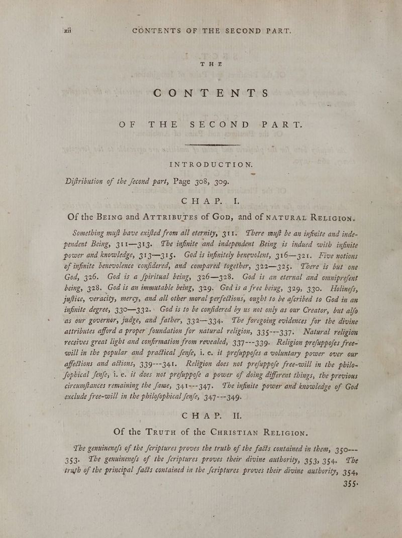 CONTENTS OF! CUTE IE BIC OIN. DE AP) AURHT! INTRODUCTION. Diftribution of the fecond part, Page 308, 309. Sis os es are Of the Berne and ATTRIBUTEs of Gon, and of NATURAL RELIGION. Something muft have exifted from all eternity, 311. There muft be an infinite and inde- pendent Being, 311—313. The infinite and independent Being is indued with infinite power and knowledge, 313-—315. God is infinitely benevolent, 316— 321. Five notions of infinite benevolence confidered, and compared together, 322—325. There is but one God, 326. God is a fpiritual being, 326—328. God is an eternal and omniprefent being, 3238. God is an immutable being, 329. God is a free being, 329, 330. Holine/s, juftice, veracity, mercy, and all other moral perfettions, ought to be afcribed to God in an infinite degree, 330—332. God is to be confidered by us not only as our Creator, but alfo as our governor, judge, and father, 332—334. The foregoing evidences for the divine attributes afford a proper foundation for natural religion, 335---337. Natural religion receives great light and confirmation from revealed, 337---339. Religion prefuppofes free- will in the popular and praétical Jenfe, i. e. it prefuppofes a voluntary power over our affeétions and aétions, 339---341. Religion does not prefuppofe free-will in the pbilo- Jophical Jenfe, i.e. it does not prefuppofe a power of doing different things, the previous eircumftances remaining the fame, 341---347. The infinite power and knowledge of God exclude free-will in the philofophical fenfe, 347---349. CE Ta Wren ied te Of the Trutu of the CurisTIAn RELIGION. The genuinene/s of the feriptures proves the truth of the facts contained in them, 350--- 353. The genuinenefs of the fcriptures proves their divine authority, 353, 354. The truth of the principal fatts contained in the Jcriptures proves their divine authority, 354, agar