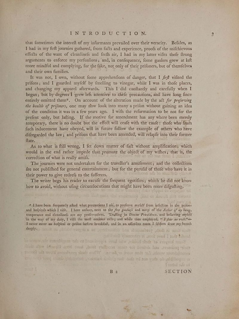Ee Nrae say ober Cob Onn, that fometimes the intereft of my informants prevailed over their-veracity. Befides, as I-had in my firft journies gathered, from faéts and experience, proofs of the mifchievous effects of the want of cleanlinefs and frefh air, I had in my latter vifits thefe {trong arguments to enforce my perfuafions; and, in confequence, fome gaolers grew at laft more mindful and complying, for the fake, not only of their prifoners, but of themfelves and their own families. , It was not, I own, without fome apprehenfions of danger, that I jfirft vifited the prifons; and I guarded myfelf by fmelling to vinegar, while I was in thofe places, and changing my apparel afterwards. This I°did conftantly and carefully when I began; but by-degrees'I grew lef attentive! to théfe precautions, and have Jong fince entirely omitted them*. On account of the alteration made by the act for preferving the health of prifoners, one may now look into many a prifon without gaining an idea of the condition it was in a few years ago. I with the reformation to be not for the prefent only, but lafting. If the motive for amendment has any where been merely ‘temporary, there is no doubt but the effect will ceafe with the caufe: thofe who from fuch inducement have obeyed, will in future follow the example of others who have difregarded the law; and prifons that have been amended, will relapfe into their former {tate. £5 epee ve ; As to what is ftill wrong, I fet down matter of fat without amplification; which would in the end rather impede than promote the object of my withes; that is, the correction of what is really amifs. _ The journies were not undertaken for the traveller’s amufement; and the colle€tions re not publifhed for general entertainment; but for the perufal of thofe who have it in their power to, give redrefs to the fufferers. _ The writer begs his reader to excufe the frequent egotifms; which he did not know how to avoid, without ufing circumlocutions that might have been more difguftine. * Ihave been frequently afked. what precautions I ufe, to preferve myfelf from infeétion in the prifons and hofpitals which I vifit. I here anfwer, next to the free goodue/s and mercy of the Author of my beings temperance and cleanlinefs are my prefervatives. Trafting in Divine Providence, and believing myfelf in ‘the way of my duty, I vifit the moft noxious cells; and “while thus employed, ‘ JD ifear ao evil? never enter an hofpital or prifon’ before breakfaft, and in an offenfive room I {eldom draw my breath deeply. B 2 : SECTION eS