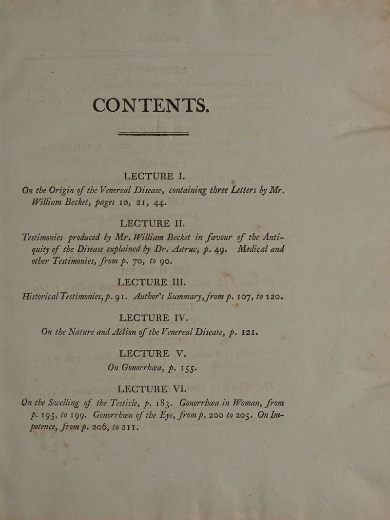 LECTURE I. On the Origin of the Venereal Disease, containing three Letters by Mr William Becket, pages 10, 21, 44. LECTURE II. Testimonies produced by Mr. William Becket in favour of the Anti- quity of the Disease explained by Dr. Astruc, p.49. Medical and other Testimonies, from p. 70, to go. LECTURE Il. Historical Testimonies, p.git. Author's Summary, from p. 107, to 120+. LECTURE IV. On the Nature and Action of the Venereal Disease, p. 121. LECTURE V. On Gonorrhea, p. 155. LECTURE. VI. On the Swelling of the Testicle, p..183. Gonorrhea in Woman, from p. 195, 10199. Gonorrhwa of the Eye, from p, 200 to 205. On Im- potence, from p. 206, to 211.