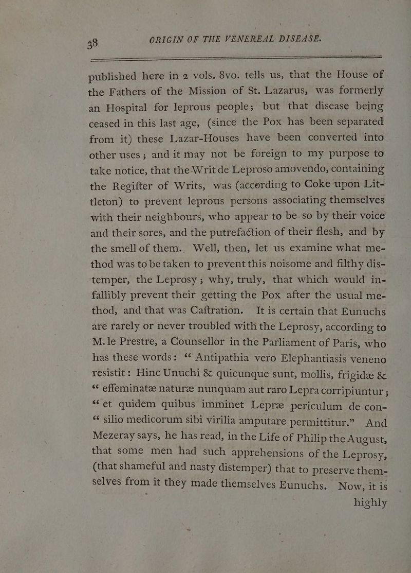 eee published here in 2 vols. 8vo. tells us, that the House of the Fathers of the Mission of St. Lazarus, was formerly an Hospital for leprous people; but that disease being ceased in this last age, (since the Pox has been separated from it) these Lazar-Houses have been converted into other uses; and it may not be foreign to my purpose to take notice, that the Writ de Leproso amovendo, containing the Regifter of Writs, was (accerding to Coke upon Lit- tleton) to prevent leprous persons associating themselves with their neighbours, who appear to be so by their voice and their sores, and the putrefaction of their flesh, and by the smell of them.. Well, then, let us examine what me- thod was to be taken to prevent this noisome and filthy dis- temper, the Leprosy; why, truly, that which would in- fallibly prevent their getting the Pox after the usual me- thod, and that was Caitration. It is certain that Eunuchs are rarely or never troubled with the Leprosy, according to M. le Prestre, a Counsellor in the Parliament of Paris, who has these words: ‘* Antipathia vero Elephantiasis veneno resistit : Hine Unuchi & quicunque sunt, mollis, frigidze & ** effeminate: naturee nunquam aut raro Lepracorripiuntur ; “et quidem quibus imminet Lepre periculum de con- «¢ silio medicorum sibi virilia amputare permittitur.” And Mezeray says, he has read, in the Life of Philip the August, that some men had such apprehensions of the Leprosy, (that shameful and nasty distemper) that to preserve them- selves HER it they made themselves Eunuchs. N ow, it is highly