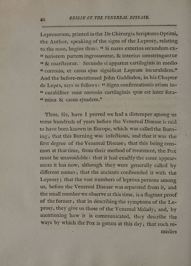 Leprosorum, printed inthe De Chirurgia Scriptores Optimi, the Author, speaking of the signs of the Leprosy, relating to the nose, begins thus: “ Si nares exterius secundum ex- «“ teriorem partem ingrossentur, & interius constringantur “ & coarétentur. Secundo si appareat cartilaginis in medio ‘‘ corrosio, et casus ejus significat Lepram incurabilem.” And the before-mentioned John Gaddisden, in his Chapter de Lepra, says as follows: * Signa confirmationis etiam in- “ curabiliter sunt corrosio cartilaginis que est inter fora- “mina & casus ejusdem.” . Thus, Sir, have I proved we had a distemper among us. some hundreds of years before the Venereal Disease is said to have been known in Europe, which was called the Burn- ing; that this Burning was infectious, and that it was the first degree of the Venereal Disease; that this being com- mon at thattime, from their method of treatment, the Pox must be unavoidable: that it had exactly the same appear- ances it has now, although they were generally called by different names; that the ancients confounded it with the Leprosy; that the vast numbers of leprous persons among us, before the Venereal Disease was separated from it, and the small number we observe at this time, is a flagrant proof of the former; that in describing the symptoms of the Le- prosy, they give us those of the Venereal Malady; and, by mentioning how it is communicated, they describe the ways by which the Pox is gotten at this day; that such re- medies
