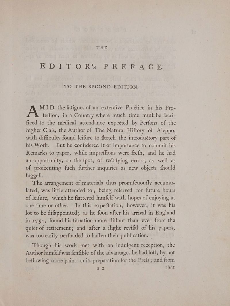 THE Eh Debs Ei On Rican Duk Pah Aves i TO THE SECOND EDITION. MID the fatigues of an extenfive Praice in his Pro- feflion, in a Country where much time mutt be facri- ficed to the medical attendance expected by Perfons of the higher Clafs, the Author of The Natural Hiftory of Aleppo, with difficulty found leifure to fketch the introductory part of his Work. But he confidered it of importance to commit his Remarks to paper, while impreffions were frefh, and he had an opportunity, on the fpot, of rectifying errors, as well as of profecuting fuch further inquiries as new objects fhould fuggeft. The arrangement of materials thus promifcuoufly accumu- lated, was little attended to; being referved for future hours of leifure, which he flattered himfelf with hopes of enjoying at one time or other. In this expectation, however, it was his lot to be difappointed; as he foon after his arrival in England in 1754, found his fituation more diftant than ever from the quiet of retirement; and after a flight revifal of his papers, was too eafily perfuaded to haften their publication. — Though his work met with an indulgent reception, the Author himfelfwas fenfible of the advantages he had loft, by not beftowing more pains on its preparation for the Prefs; and from a2 that