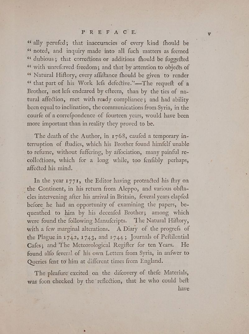 BY Re Be PICAP CE. ‘ally perufed; that inaccuracies of every kind fhould be *¢ noted, and inquiry made into all fuch matters as feemed *¢ dubious; that corrections or additions fhould be fuggefted ‘¢ with unreferved freedom; and that by attention to objects of *‘ Natural Hiftory, every affiftance fhould be given to render ‘* that part of his Work lefs defective.’—The requeft of a Brother, not lefs endeared by efteem, than by the ties of na- tural affection, met with ready compliance; and had ability been equal to inclination, the communications from Syria, in the courfe of a correfpondence of fourteen years, would have been - more important than in reality they proved to be. The death of the Author, in 1768, caufed a temporary in- terruption of ftudies, which his Brother found himfelf unable to refume, without fuffering, by affociation, many painful re- colleétions, which for a long while, too fenfibly perhaps, affeéted his mind. In the year 1771, the Editor having protracted his ftay on the Continent, in his return from Aleppo, and various obfta- cles intetvening after his arrival in Britain, feveral years elapfed before he had an opportunity of examining the papers, be- queathed to him by his deceafed Brother; among which were found the following Manufcripts. “The Natural Hiftory, with a few marginal alterations. A Diary of the progrefs of the Plague in 1742, 1743, and r744; Journals of Peftilential Cafes; and The Meteorological Regifter for ten Years. He found alfo feveral of his own Letters from Syria, in anfwer to Queries fent to him at different times from England. The pleafure' excited on the difcovery of thefe Materials, was foon checked by the refleGtion, that he who could beft have