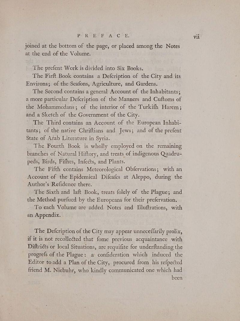 Pei RM ie AAS Crk. joined at the bottom of the page, or placed among the Notes ~ at the end of the Volume. The prefent Work is divided into Six Books. The Firft Book contains a Defcription of the City and its Environs; of the Seafons, Agriculture, and Gardens. The Second contains a general Account of the Inhabitants; a more particular Defcription of the Manners and Cuftoms of the Mohammedans; of the interior of the Turkifh Harem; and a Sketch of the Government of the City. The Third contains an Account of the European Inhabi- tants; of the native Chriftians and Jews; and of the prefent State of Arab Literature in Syria. The Fourth Book is wholly employed on the remaining branches of Natural Hiftory, and treats of indigenous Quadru- peds, Birds, Fifhes, Infects, and Plants. : The Fifth contains Meteorological Obfervations; with an Account of the Epidemical Difeafes at Aleppo, during the Author’s Refidenee there. The Sixth and laft Book, treats folely of the Plague; and the Method purfued by the Europeans for their prefervation. To each Volume are added Notes and Iluftrations, with an Appendix. The Defcription of the City may appear unneceffarily prolix, if it is not recolle@&ed that fome previous acquaintance with Diftriéts or local Situations, are requifite for underftanding the _ progrefs of the Plague: a‘ confideration which induced the Editor toadd a Plan of the City, procured from his refpected friend M. Niebuhr, who kindly communicated one which had been Vil
