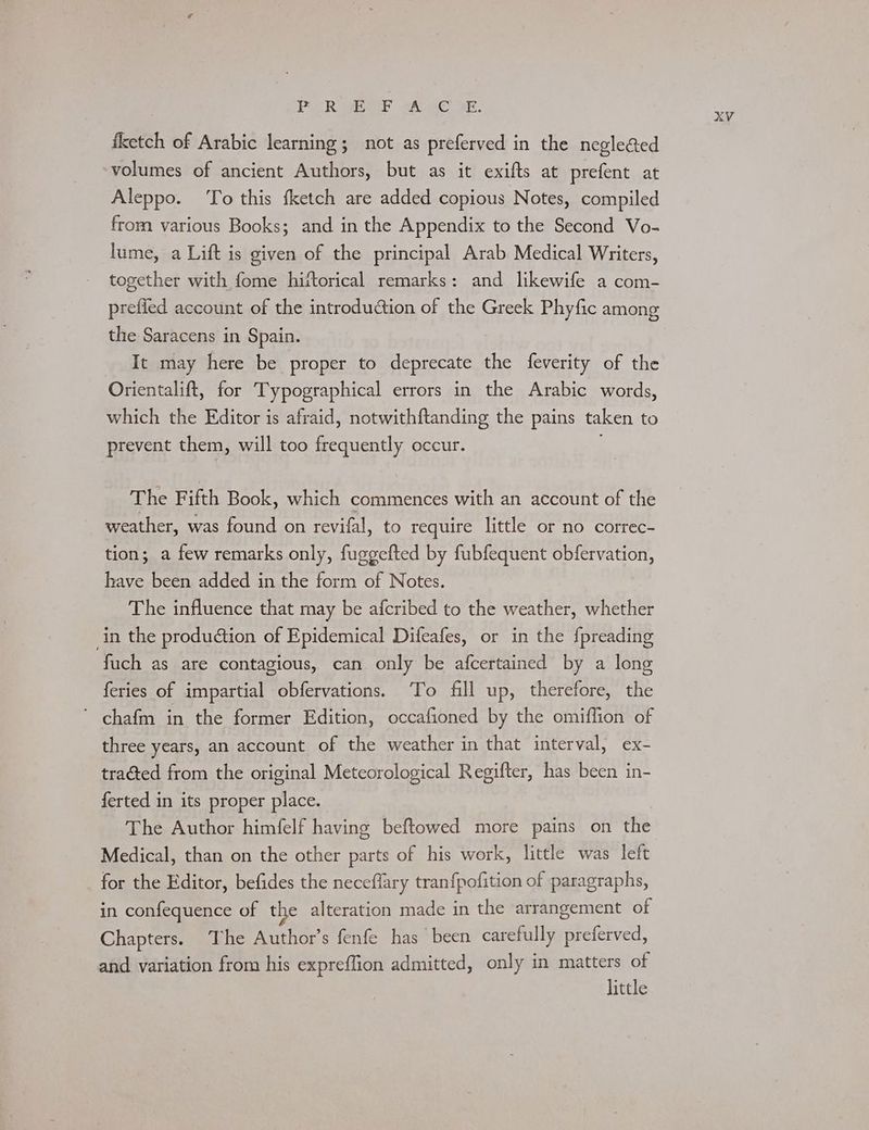 PgR eee AAC RE. fketch of Arabic learning; not as preferved in the negle@ed volumes of ancient Authors, but as it exifts at prefent at Aleppo. To this fketch are added copious Notes, compiled from various Books; and in the Appendix to the Second Vo- lume, a Lift is given of the principal Arab Medical Writers, together with fome hittorical remarks: and likewife a com- prefled account of the introduction of the Greek Phyfic among the Saracens in Spain. It may here be proper to deprecate the feverity of the Orientalift, for Typographical errors in the Arabic words, which the Editor is afraid, notwithftanding the pains taken to prevent them, will too frequently occur. The Fifth Book, which commences with an account of the weather, was found on revifal, to require little or no correc- tion; a few remarks only, fuggefted by fubfequent obfervation, have been added in the form of Notes. The influence that may be afcribed to the weather, whether in the production of Epidemical Difeafes, or in the fpreading fuch as are contagious, can only be afcertained by a long feries of impartial obfervations. To fill up, therefore, the ’ chafm in the former Edition, occafioned by the omiflion of three years, an account of the weather in that interval, ex- tracted from the original Meteorological Regifter, has been in- ferted in its proper place. The Author himfelf having beftowed more pains on the Medical, than on the other parts of his work, little was left for the Editor, befides the neceflary tran{pofition of paragraphs, in confequence of the alteration made in the arrangement of Chapters. The Author’s fenfe has been carefully preferved, and variation from his expreflion admitted, only in matters of little