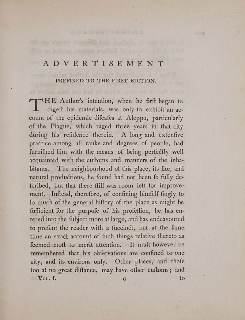 ADV Ee Rey Sok Mr Ne PREFIXED TO THE FIRST EDITION. HE <Author’s intention, when he firft began to digeft his materials, was only to exhibit an ac- count of the epidemic difeafes at Aleppo, particularly of the Plague, which raged three years in that city during his refidence therein. A long and extenfive practice among all ranks and degrees of people, had furnifhed him with the means of being perfectly well acquainted with the cuftoms and manners of the inha- bitants. The neighbourhood of this place, its fite, and natural productions, he found had not been fo fully de- fcribed, but that there ftill was room left for improve- ment. Inftead, therefore, of confining himfelf fingly to fo much of the general hiftory of the place as might be fufficient for the purpofe of his profeffion, he. has en- tered into the fubjeét more at large, and has endeavoured to prefent the reader with a fuccinct, but at the fame time an exaét account of fuch things relative thereto as feemed moft to merit attention. It muft however be remembered that his obfervations are confined to one city, and its environs only. Other places, and thofe too at no great diftance, may have other cuftoms; and