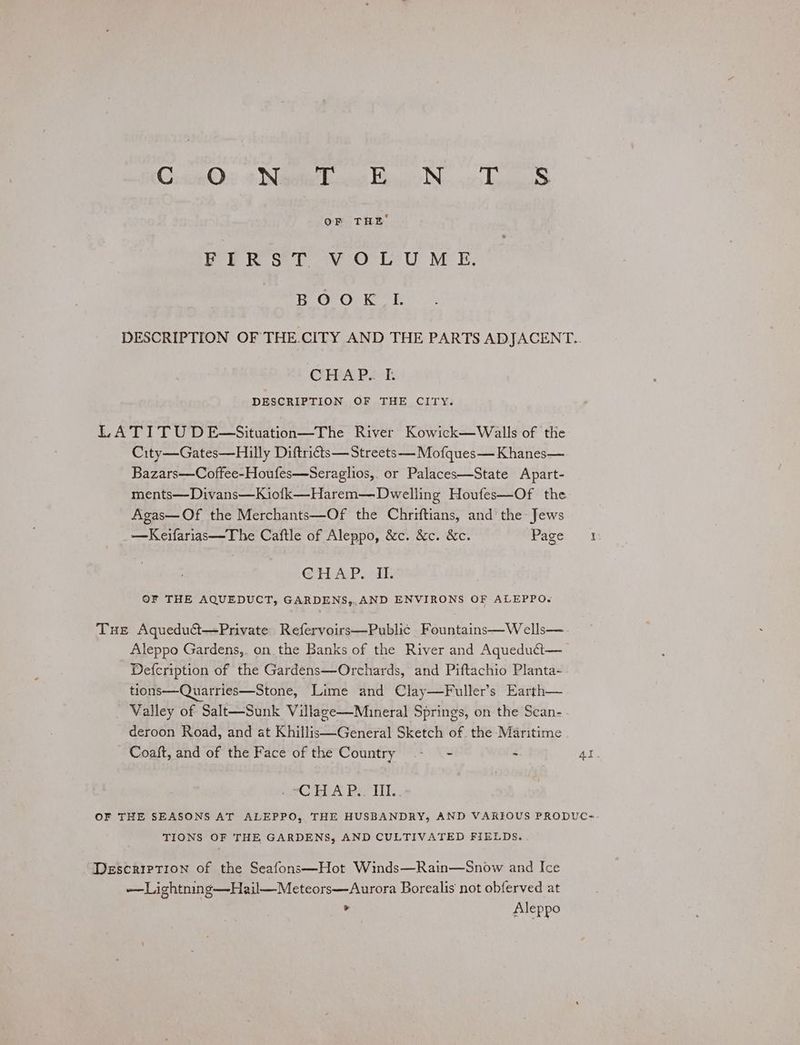 Cre Ove Nigeti hoe Bayi Ns ico Taig OF THE’ YER ST *¥-O°L-U ME, BOOK IL DESCRIPTION OF THE.CITY AND THE PARTS ADJACENT.. CHAP. I. DESCRIPTION OF THE CITY. LA TITU D E—Situation—The River Kowick—Walls of the City—Gates—Hilly Diftricts— Streets —Mofques— Khanes— Bazars—Coffee-Houfes—Seraglios,. or Palaces—State Apart- ments—Divans—Kiofk—Harem—Dwelling Houfes—Of the Agas—Of the Merchants—Of the Chriftians, and the Jews —Keifarias—The Caftle of Aleppo, &c. &c. &c. Page if: GTEAP. is OF THE AQUEDUCT, GARDENS,,.AND ENVIRONS OF ALEPPO. Tue Aqueduét—Private Refervoirs—Public Fountains—Wells—. Aleppo Gardens,. on. the Banks of the River and Aquedutt—_ Defcription of the Gardens—Orchards, and Piftachio Planta-- tions—Quarries—Stone, Lime and Clay—Fuller’s Earth— _ Valley of Salt—Sunk Village—Mineral Springs, on the Scan-- deroon Road, and at Khillis—General Sketch of. the Maritime . Coaft, and of the Face of the Country - - . 4l. meGEhA Peo itl,. OF THE SEASONS AT ALEPPO, THE HUSBANDRY, AND VARIOUS PRODUC= TIONS OF THE GARDENS, AND CULTIVATED FIELDS. . Description of the Seafons—Hot Winds—Rain—Snow and Ice — Lightning—Hail—Meteors—Aurora Borealis not obferved at * Aleppo