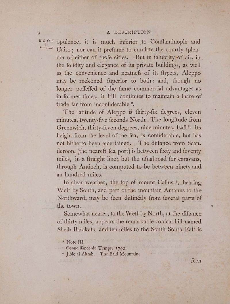 dor of either of thefe cities. But in falubritysof air, in the folidity and elegance of its private buildings, as well as the convenience and neatnefs of its ftreets, Aleppo may be reckoned fuperior to both: and, though no longer poffeffed of the fame commercial advantages as in former times, it ftill continues to maintain a fhare of trade far from inconfiderable ”. The latitude of Aleppo is thirty-fix degrees, eleven minutes, twenty-five feconds North, “The longitude from Greenwich, thirty-feven degrees, nine minutes, Eaft3. Its height from the level of the fea, is confiderable, but has not hitherto been afcertained. ‘The diftance from Scan. deroon, (the neareft fea port) is between fixty and feventy miles, in a ftraight line; but the ufual road for caravans, through Antioch, is computed to be between ninety and an hundred miles. In clear weather, the top of mount Cafius +, bearing Weft by South, and part of the mountain Amanus to the Northward, may be feen diftinétly from feveral parts of the town. 2 Somewhat nearer, to the Weft by North, at the diftance of thirty miles, appears the remarkable conical hill named Sheih Barakat; and ten miles to the South South Eaft is * Note TF. * Connoiffance du Temps. 1792. * fible al Akrah. The Bald Mountain. feen