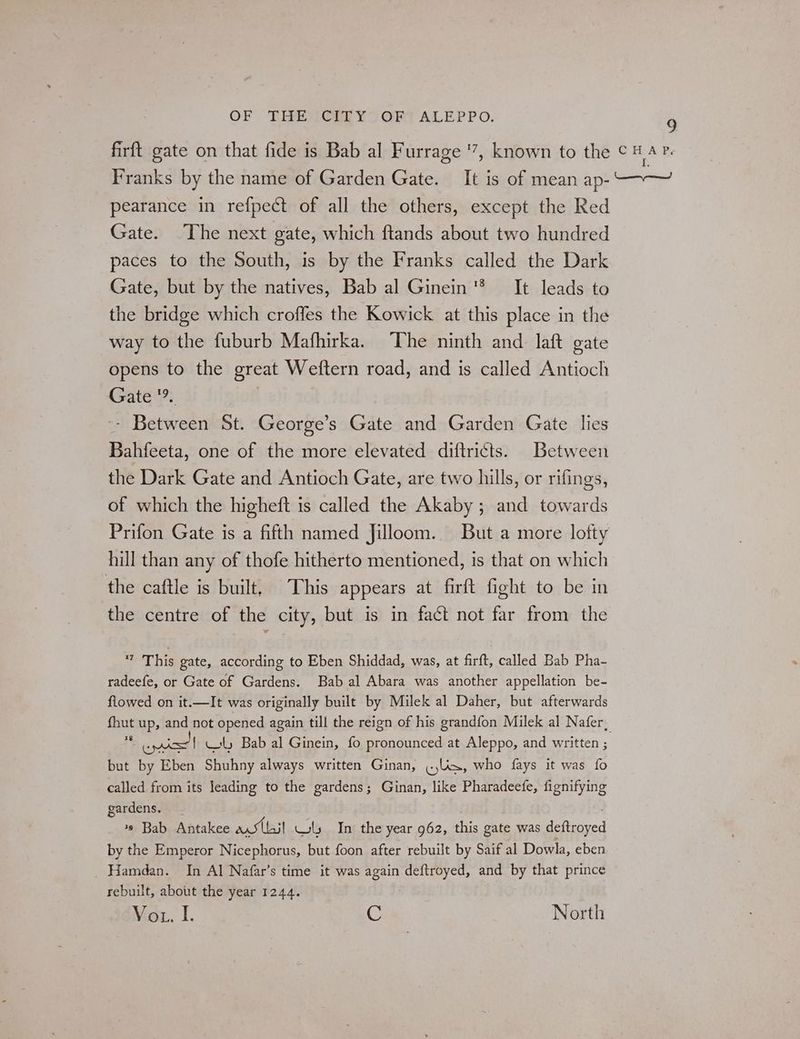 firft gate on that fide is Bab al Furrage ‘7, known to the ¢ A Franks by the name of Garden Gate. It is of mean ap- —~—~ pearance in refpect of all the others, except the Red Gate. The next gate, which ftands about two hundred paces to the South, is by the Franks called the Dark Gate, but by the natives, Bab al Ginein® It leads to the bridge which croffes the Kowick at this place in the way to the fuburb Mafhirka. ‘The ninth and laft gate opens to the great Weftern road, and is called Antioch Gate 9 Ree St. George’s Gate and Garden Gate lies Bahfeeta, one of the more elevated diftri¢ts. Between the Dark Gate and Antioch Gate, are two hills, or rifings, of which the higheft is called the Akaby ; and towards Prifon Gate is a fifth named Jilloom. But a more lofty hill than any of thofe hitherto mentioned, is that on which the caftle is built, This appears at firft fight to be in the centre of the city, but is in fact not far from the 7 This gate, according to Eben Shiddad, was, at firft, called Bab Pha- radeefe, or Gate of Gardens. Bab al Abara was another appellation be- flowed on it.—It was originally built by Milek al Daher, but afterwards {hut up, and not opened again till the reign of his grandfon Milek al Nafer, % ois { sty Bab al Ginein, fo pronounced at Aleppo, and written ; but by Eben Shuhny always written Ginan, «is, who fays it was fo called from its leading to the gardens; Ginan, like Pharadeefe, fignifying gardens, | *» Bab Antakee ved Ui] Ws In the year 962, this gate was deftroyed by the Emperor Nicephorus, but foon after rebuilt by Saif al Dowla, eben Hamdan. In Al Nafar’s time it was feat deftroyed, and By that prince rebuilt, about the year 1244. Vou. I. ( North