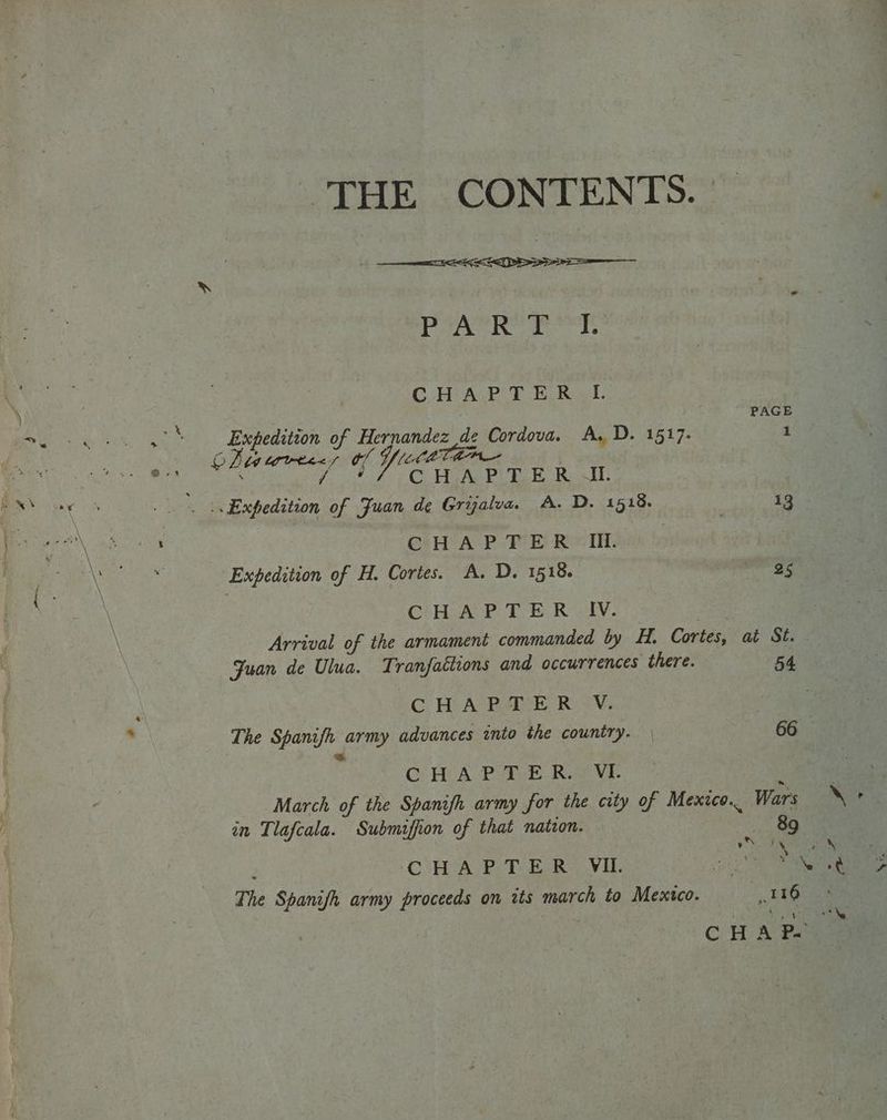 ae THE CONTENTS. paler Wad sued waaay whe CHAP TE Rad. | PAGE Expedition of at Soe be de Cordova. A, D. 1517. 1 OZ adediiaa 5 Yl , A eee of Juan de Gryalva. A. D. 1518. pa CHA PTE R <I. Expedition of H. Cortes. A. D. 1518. a5 CiH AP TER IV. Arrival of the armament commanded by H. Cortes, at St. Juan de Ulua. Tranfattions and occurrences “there. 54. CHAPTER VV. The Spanifh army advances into the country. | 66 mh .. CHAPTER. VL March of the Spanifh army for the city of Mexico... Wars in Tlafcala. Submiffion of that natzon. phe oh. \ 3 \ CHAPTER VIL oe The Spanifh army proceeds on its march to Mexico. * cepa