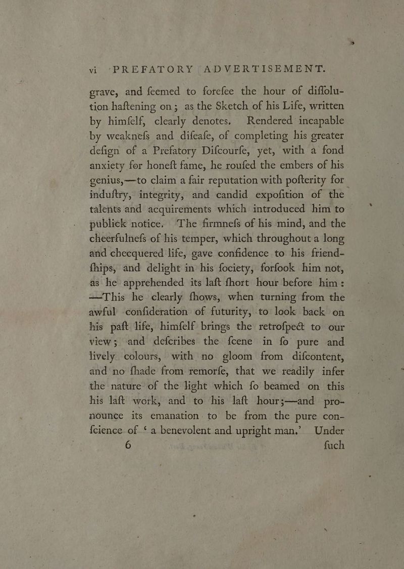 grave, and feemed to forefee the hour of diffolu- tion haftening on; as the Sketch of his Life, written by himfelf, clearly denotes. Rendered incapable by weaknefs and difeafe, of completing his greater defign of a Prefatory Difcourfe, yet, with a fond anxiety for honeft fame, he roufed the embers of his -genius,—to claim a fair reputation with pofterity for induftry, integrity, and candid expofition of the talents and acquirements which introduced him to publick notice. The firmnefs of his mind, and the cheerfulnefs of his temper, which throughout a long and checquered life, gave confidence to his friend- fhips, and delight in his fociety, forfook him not, as he apprehended its laft fhort hour before him: —This he clearly fhows, when turning from the awful confideration of futurity, to look back on his paft life, himfelf brings the retrofpec&amp; to our view; and defcribes the fcene in fo pure and lively colours, with no gloom from difcontent, and no fhade from remorfe, that we readily infer the nature of the light which fo beamed on this his laft work, and to his laft hour;—and pro- nounce its emanation to be from the pure con- {cience of ‘ a benevolent and upright man.’ Under 6 : fuch