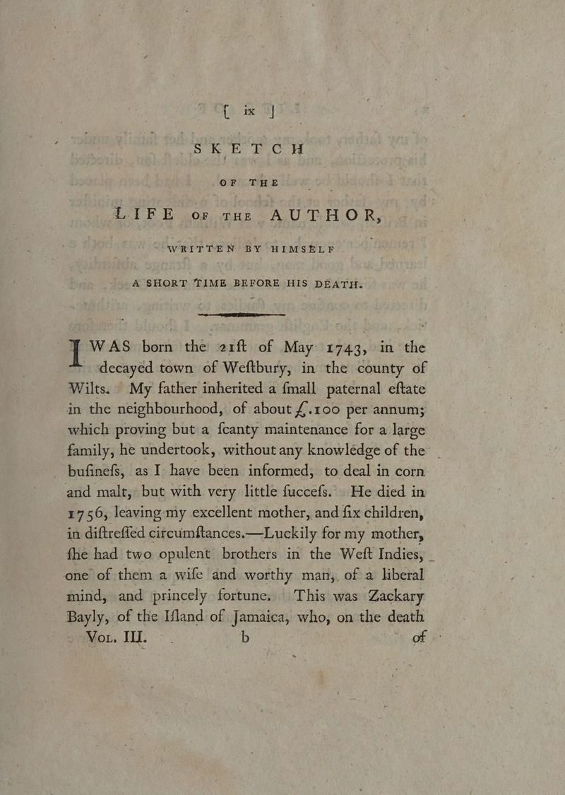 [ sk E TCH we THE a7 FE os THE AUTHOR, written BY HIMSELF - A SHORT TIME BEFORE HIS DEATH. Y WAS born the 21ft of May 1743, in the decayed town of Weftbury, in the county of Wilts. My father inherited a {mall paternal eftate in the neighbourhood, of about £.100 per annum; which proving but a {canty maintenance for a large family, he undertook, without any knowledge of the _ - bufinefs, as I have been informed, to deal in corn and malt, but with very little fuccefs... He died in 1756, leaving my excellent mother, and fix children, in diftrefled circumftances.—Luckily for my mother, fhe had two opulent brothers in the Weft Indies, _ one of them a wife and worthy man,, of a liberal mind, and princely fortune. This was Zackary Bayly, of the Ifland of Jamaica, who, on the death Vou. WI. : b of +: