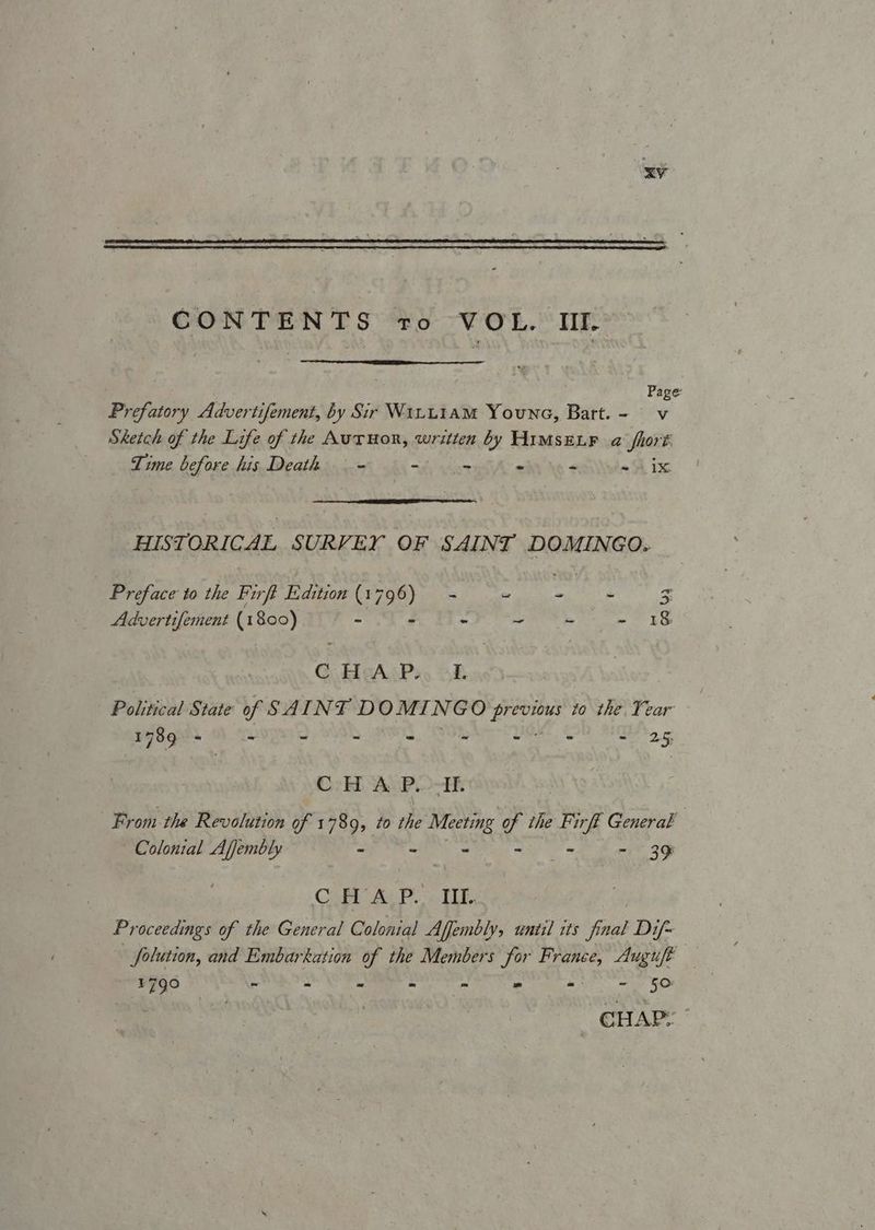 Page Prefatory Advertifement, by Sir W1LL1aM Youna, Bart. - v Sketch of the Life of the AutTHor, written by HIMSELF a hort Time before his Death — - - os - “ = 1X HISTORICAL SURVEY OF SAINT DOMINGO. Preface to the Firft E:dition (1796) - es iis! hs E Advertifement (1800) = F - zt E aS Gta ASPs. AE Political State of SAINT DOMI N GO aoe to the Tear 1789 - = - - - - - ot 2, CH A P.. AI. From the Revolution of 1 789, to the Meeting “4 the Firft General | Colonial Ajjembly > - - - - 39 C AA: P.. OE. | Proceedings of the General Colonial Affembly, until its final Dif~ Solution, and Embarkation of the Members for France, Auguft ¥790 ~ s . - - - w= 5 CHAP: ”