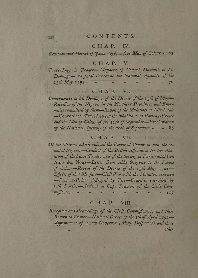 xy COD NST NTS. CAR. nyse ; Rebellion-and Defeat of Fames Og, a free Man of Colour = 64. C7 AWN: Proceedings: in France— Maffacre of Colonel Manduit in St. Domingo—and fatal Decree of the National Affembly of the 15th May ig - - - - - - 76 } dof CH AUPAL WL Confequences in St. Domingo of the Decree of the 15th of Maya Rebellion of the Negroes in the Northern Province, and Enor- mities committed by them—Revolt of the Mulattoes at Mirebalais —Concordat or Truce between the inhabitants of Port-au-Prince and the Men-of Colour of the 11th of September—Proclamation by the National Affembly of the 20th of September - = 88 CH AP. VIL ‘ Of the Motives which induced the People of Colour to ‘yoin the re- volted Negroes—Condact of the Britifh Affociation for the Abo- _ tition of the Siave.Trade, and of the Society in Paris called Les Amis des Noirs—Letter from Abbé Gregoire to the People of Colour—Repeal of the Decree of the 15th May 1791— Effects of that Meafure—Crvil War with the Mulattoes renewed —FPort-au-Prince deftroyed by Fire—Cruelties exercifed by both Parties—Arrival at Cape Francois Od the Civil Com- muffioners = “ - -- = - - = Jog CT AvP.) MEL Reception and Proceedings of the. Civil Commiffioners, and their Return to France—National.Decree of the 4th of April 1792— Fe te ae of anew Governor .(Monf. Defparbes) and three * other