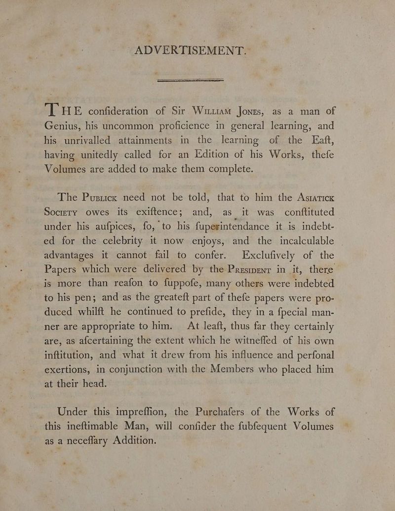 ADVERTISEMENT. THE confideration of Sir Wim Jonzs, as a man of Genius, his uncommon proficience in general learning, and his unrivalled attainments in the learning of the Eaft, having unitedly called for an Edition of his Works, thefe Volumes are added to make them complete. The Pusticx need not be told, that to him the Astatick Socrety owes its exiftence; and, as it was conftituted under his aufpices, fo, to his fuperintendance it is indebt- ed for the celebrity 1t now enjoys, and the incalculable advantages it cannot fail to confer. Ixclufively of the Papers which were delivered by the Presmenr in it, there is more than reafon to fuppofe, many others were indebted to his pen; and as the greateft part of thefe papers were pro- duced whilft he continued to prefide, they in a fpecial man- ner are appropriate to him. At leaft, thus far they certainly are, as afcertaining the extent which he witnefled of his own inftitution, and what it drew from his influence and perfonal exertions, in conjunction with the Members who placed him at their head. | Under this impreflion, the Purchafers of the Works of _ this ineftimable Man, will confider the fubfequent Volumes as a neceflary Addition.