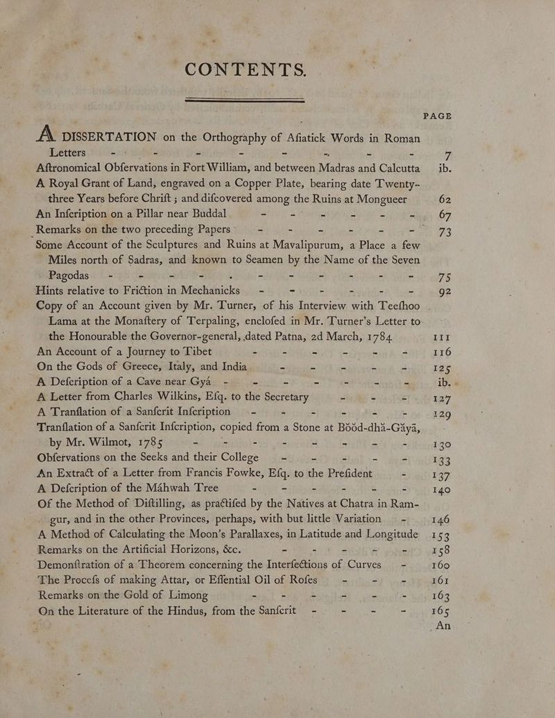 a CONTENTS. PAGE A DISSERTATION on the Orthography of Afiatick Words in Roman Letters - - - - - = = £ 7 Aftronomical Obfervations in Fort William, and between Madras and Calcutta ib. A Royal Grant of Land, engraved on a Copper Plate, bearing date Twenty- three Years before Chrift ; and difcovered among the Ruins at Mongueer. 62 An Infcription on a Pillar near Buddal “ 5 a a a 2 67 Remarks on the two preceding Papers” —- - - ‘ é ey x Some Account of the Sculptures and Ruins at Mavalipurum, a Place a few Miles north of Sadras, and known to Seamen by the Name of the Seven Pagodas’ - - ~ - - - - - - - 75 Hints relative to Friction in Mabie - - - - - - 92 Copy of an Account given by Mr. Turner, of his Interview with Teefhoo | Lama at the Monaftery of Terpaling, enclofed in Mr. Turner’s Letter to the Honourable the Governor-general, dated Patna, 2d March, 1784 III An Account of a Journey to Tibet - - - - ~ - 116 On the Gods of Greece, Italy, and India. Sidi lease # a 4 125 A Defcription of a Cave near Gya_ - . * ~ = ‘i Ee ib. - A Letter from Charles Wilkins, Efq. to the Secretary 7 + Ps 127 A Tranflation of a Sanfcrit Infcription - 4 2 a 4 3 129 Tranflation of a Sanfcrit Infcription, copied from a Stone at Bédd-dha-Gaya, by Mr. Wilmot, 1785 ~ - - > 2 a us : 130 Obfervations on the Seeks and their College st ip : Be 2 133 An Extract of a Letter from Francis Fowke, Efq. to the Prefident 2 137 A Defcription of the Mahwah Tree - - : u ‘ 140 Of the Method of Diftilling, as pra¢tifed by the Natives at Chatra j in Ram- | gur, and in the other Provinces, perhaps, with but little Variation __- 146 A Method of Calculating the Moon’s Parallaxes, in Latitude and Longitude 153 Remarks on the Artificial Horizons, &amp;c. = - e: Fs » 158 Demonftration of a Theorem concerning the InterfeCtions of Curves = - 160 The Procefs of making Attar, or Effential Oil of Rofes * - ER IROI Remarks on the Gold of Limong - - - - - - 163 On the Literature of the Hindus, from the Sanfcrit - - - - 165 < An