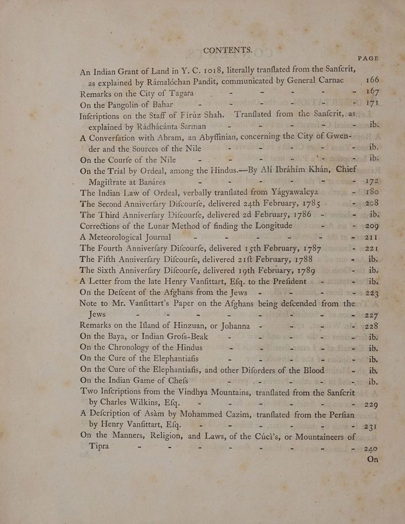 An Indian Grant of Land in Y. C. 1018, literally tranflated from the Sanfcrit, as explained by RAmaldéchan Pandit, communicated by General Carnac Remarks on the City of Tagara- - =) Eye ae : “ On the Pangolin-of Bahar = - = a . 2 166 107 171 explained by Radhacanta Sarman L Lk s ~ “ A Converfation with Abram, an Abyflinian, ee the City of Gwen- der and the Sources of the Nile - 3s : = “ On the Courfe of the Nile - - Ve ™ On the Trial by Ordeal, among the Hindus.—By AM Tbréhim Khdn}: Chief Magiltrate at Banares - - - - - r The Indian Law of Ordeal, verbally tranflated from Yagyawalcya - The Second Anniverfary Difcourfe, delivered 24th February, 1785 - The Third Anniverfary Difcourfe, delivered 2d February, 1786 - “i Corrections of the Lunar Method of finding the Longitude - - A Meteorological Journal - - - - - The Fourth Anniverfary Difcourfe, delivered ee February, 1787 - The Fifth Anniverfary Difcourfe, delivered 21f{t February, 1788 ~ The Sixth Anniverfary Difcourfe, delivered 1gth February, 1789 - A Letter from the late Henry Vanfittart, Efq. to the Prefident - < On the Defcent of the Afghans from the Jews =~ i L a Note to Mr. Vanfittart’s Paper on the Afghans being defcended from the Jews - ~ - a = 2 4 < Remarks on the Ifland of Hinzuan, or Johanna -- 39> - - On the Baya, or Indian Grofs-Beak e as - - - On the Chronology of the Hindus = $ m wits ~ On the Cure of the Elephantiafis = Howatis On the Cure of the Elephantiafis, and other Diforders of the Blood - On the. Indian Game of Chefs - - - - - Two Infcriptions from the Vindhya Mountains, tranflated from the Sanfcrit by Charles Wilkins, Efq. - S - re - ~ A Defcription of Asim by Mohammed Cazim, tranflated from the Perfian by Henry Vanfittart, Efq. - - = = 2 os On the Manners, Religion, and Laws, of the Ciici’s, or Mountaineers ag Tipra - - - - A J “4 ¥ ib. ib. ibs 172 180 2:08 ib. 209 21 221 ib. ib. ib. 23% 227 228