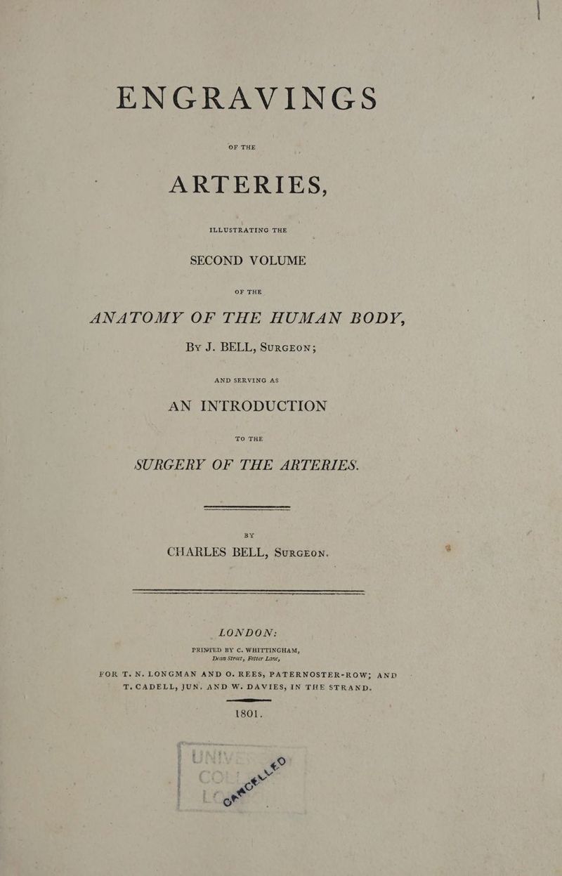 OF THE ARTERIES, ILLUSTRATING THE SECOND VOLUME ANATOMY OF THE HUMAN BODY, By J. BELL, SurcEon; AN INTRODUCTION TO THE SURGERY OF THE ARTERIES. BY CHARLES BELL, Surceon. LONDON: PRINTED BY C. WHITTINGHAM, Dean Street, Fetter Lane, FOR T.N. LONGMAN AND O. REES, PATERNOSTER-ROW; AND T.CADELL, JUN, AND W. DAVIES, IN THE STRAND, SOT (801. ° « vv Foal g of