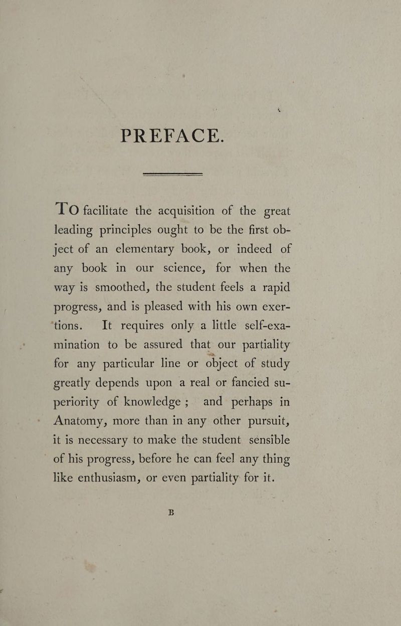 PREFACE. TO facilitate the acquisition of the great leading principles ought to be the first ob- ject of an elementary book, or indeed of any book in our science, for when the way is smoothed, the student feels a rapid progress, and is pleased with his own exer- ‘tions. It requires only a little self-exa- mination to be assured that our partiality for any particular line or object of study greatly depends upon a real or fancied su- periority of knowledge; and perhaps in Anatomy, more than in any other pursuit, it is necessary to make the student sensible _ of his progress, before he can feel any thing like enthusiasm, or even partiality for it.