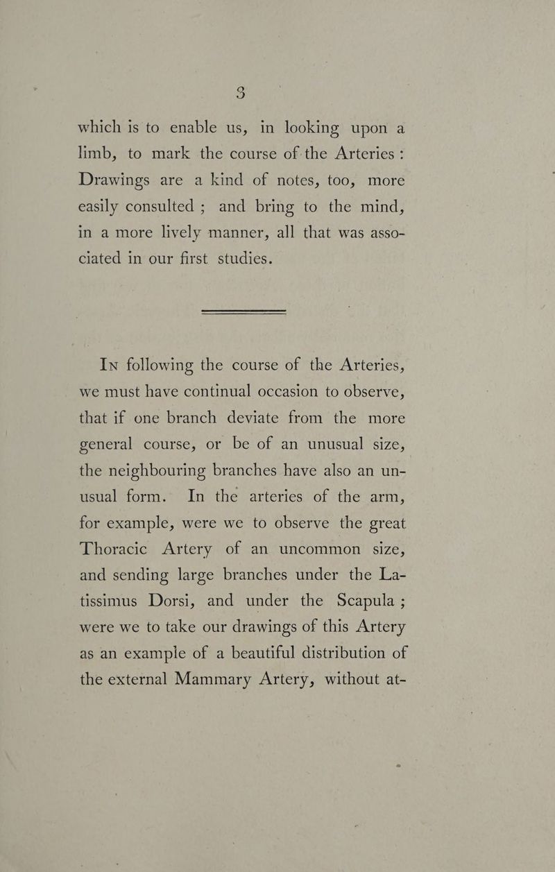 which is to enable us, in looking upon a limb, to mark the course of the Arteries : Drawings are a kind of notes, too, more easily consulted ; and bring to the mind, in a more lively manner, all that was asso- ciated in our first studies. In following the course of the Arteries, we must have continual occasion to observe, that if one branch deviate from the more general course, or be of an unusual size, the neighbouring branches have also an un- usual form. In the arteries of the arm, for example, were we to observe the great Thoracic Artery of an uncommon size, and sending large branches under the La- tissimus Dorsi, and under the Scapula ; were we to take our drawings of this Artery as an example of a beautiful distribution of the external Mammary Artery, without at-