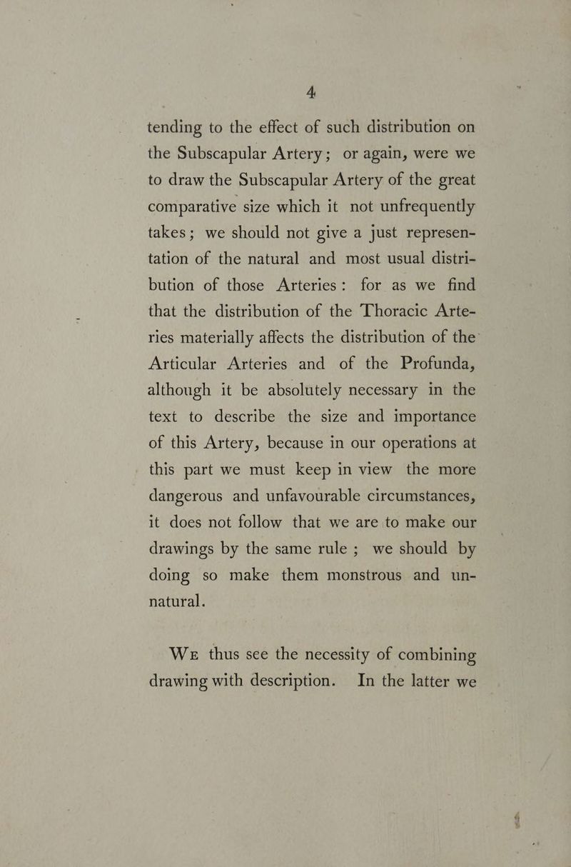 tending to the effect of such distribution on the Subscapular Artery; or again, were we to draw the Subscapular Artery of the great comparative size which it not unfrequently takes; we should not give a just represen- tation of the natural and most usual distri- bution of those Arteries: for as we find that the distribution of the Thoracic Arte- Articular Arteries and of the Profunda, although it be absolutely necessary in the text to describe the size and importance of this Artery, because in our operations at this part we must keep in view the more dangerous and unfavourable circumstances, it does not follow that we are to make our drawings by the same rule ; we should by doing so make them monstrous and un- natural. WE thus see the necessity of combining drawing with description. In the latter we on a