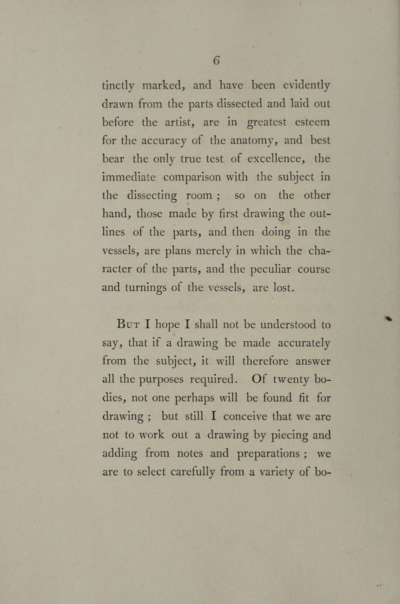 tinctly marked, and have been evidently drawn from the parts dissected and laid out before the artist, are in greatest. esteem for the accuracy of the anatomy, and _ best bear the only true test of excellence, the immediate comparison with the subject in the dissecting room; so on the other hand, those made by first drawing the out- lines of the parts, and then doing in the vessels, are plans merely in which the cha- racter of the parts, and the peculiar course and turnings of the vessels, are lost. Bur I hope I shall not be understood to say, that if a drawing be made accurately from the subject, it will therefore answer all the purposes required. Of twenty bo- dies, not one perhaps will be found fit for drawing ; but still I conceive that we are not to work out a drawing by piecing and adding from notes and preparations ; we are to select carefully from a variety of bo-