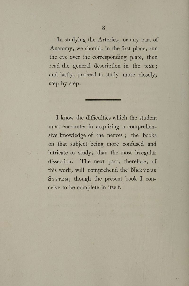 In studying the Arteries, or any part of Anatomy, we should, in the first place, run the eye over the corresponding plate, then read the general description in the text ; and lastly, proceed to study more closely, step by step. I know the difficulties which the student must encounter in acquiring a comprehen- sive knowledge of the nerves; the books on that subject being more confused and intricate to study, than the most irregular dissection. The next part, therefore, of this work, will comprehend the Nervous SysTEM, though the present book I con- ceive to be complete in itself.
