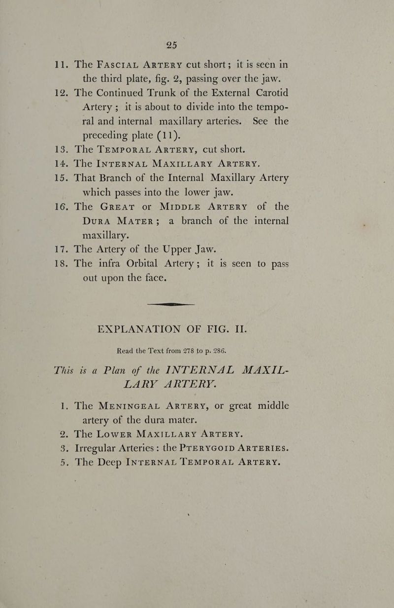 The FascraL ARTERY cut short; it is seen in the third plate, fig. 2, passing over the jaw. Artery ; it is about to divide into the tempo- ral and internal maxillary arteries. See the preceding plate (11). which passes into the lower jaw. The Great or MIDDLE ARTERY of the Dura Mater; a branch of the internal maxillary. The Artery of the Upper Jaw. The infra Orbital Artery; it is seen to pass out upon the face. EXPLANATION OF FIG. II. Read the Text from 278 to p. 286. uo ts e LARY ARTERY. artery of the dura mater. The LowER MAXILLARY ARTERY.