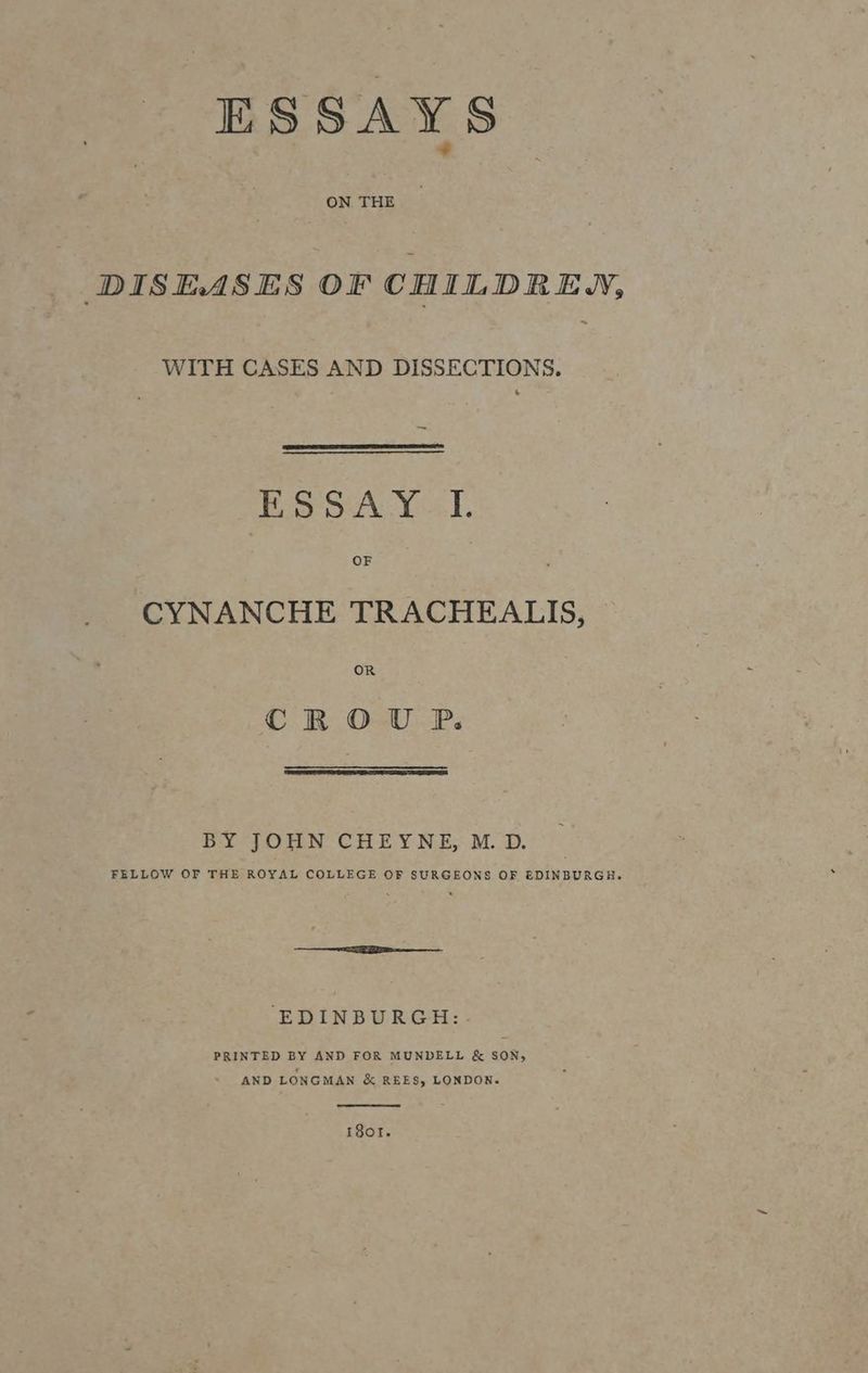 DISEASES OF CHILDREN, ~ WITH CASES AND DISSECTIONS. | cto pear Goal B OF CYNANCHE TRACHEALIS, OR CROU P. BY JOHN CHEYNE, M. D. FELLOW OF THE ROYAL COLLEGE OF SURGEONS OF EDINBURGH. ‘EDINBURGH: PRINTED BY AND FOR MUNDELL & SON, AND LONGMAN & REES, LONDON. r8or.