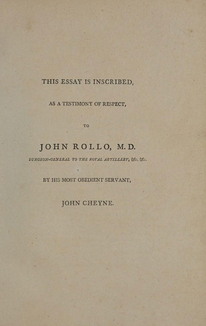 THIS ESSAY IS INSCRIBED, AS A TESTIMONY OF RESPECT, TO JOHN ROLLO, M.D. SURGEON-GENERAL TO THE ROYAL ARTILLERY, (3c. €3c. BY HIS MOST OBEDIENT SERVANT, » JOHN CHEYNE.