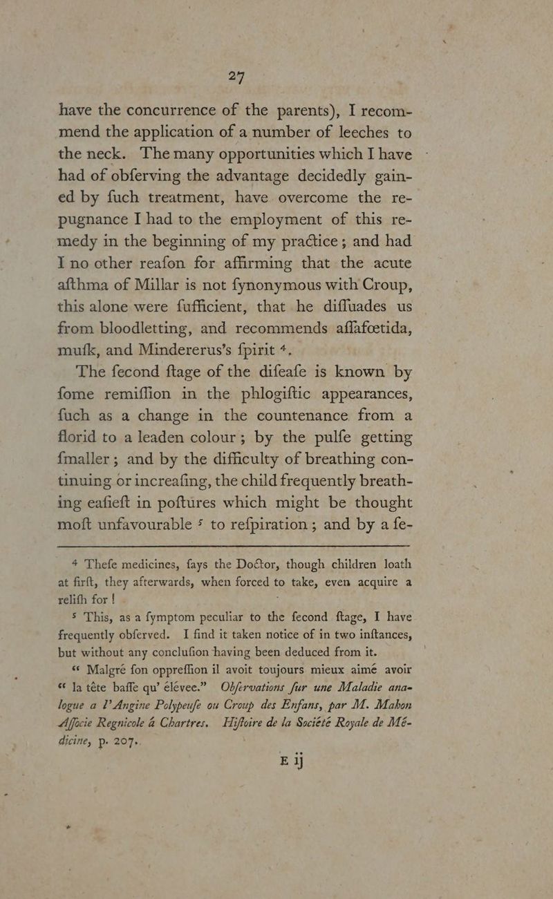 ay have the concurrence of the parents), I recom- mend the application of a number of leeches to the neck. The many opportunities which I have had of obferving the advantage decidedly gain- ed by fuch treatment, have overcome the re- pugnance I had to the employment of this re- medy in the beginning of my pradtice; and had I no other reafon for affirming that the acute afthma of Millar is not fynonymous with Croup, this alone were fufficient, that he diffuades us from bloodletting, and recommends affafcetida, mufk, and Mindererus’s fpirit +. The fecond ftage of the difeafe is known by fome remiffion in the phlogiftic appearances, fuch as a change in the countenance from a florid to a leaden colour; by the pulfe getting {maller ; and by the difficulty of breathing con- tinuing or increafing, the child frequently breath- ing eafieft in poftures which might be thought moft unfavourable * to refpiration ; and by a fe- 4 Thefe medicines, fays the Doftor, though children loath at firft, they afterwards, when forced to take, even acquire a relifh for! . 5 This, as a fymptom peculiar to the fecond ftage, I have frequently obferved. I find it taken notice of in two inftances, but without any conclufion having been deduced from it. «© Malgre fon oppreffion il avoit toujours mieux aime avoir € Ja téte baffle qu’ elevee.” Obfervations fur une Maladie ana- logue a 1’ Angine Polypeufe ou Croup des Enfans, par M. Mahon Afficie Regnicole @ Chartres. Hiftoire de la Société Royale de Mé- dicine, p. 207. E jj