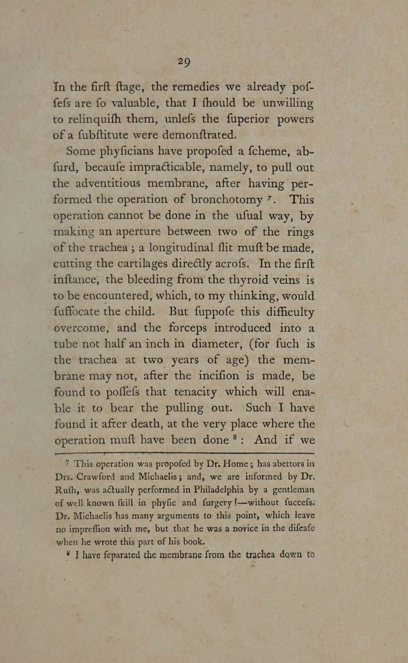 In the firft ftage, the remedies we already pof- fefs are fo valuable, that I fhould be unwilling to relinquifh them, unlefs the fuperior powers of a fubftitute were demonftrated. Some phyficians have propofed a fcheme, ab- furd, becaufe impracticable, namely, to pull out the adventitious membrane, after having per- formed the operation of bronchotomy 7. This operation cannot be done in the ufual way, by making an aperture between two of the rings of the trachea ; a longitudinal flit muft be made, cutting the cartilages dire@tly acrofs. In the firft inftance, the bleeding from the thyroid veins is to be encountered, which, to my thinking, would fuffocate the child. But fuppofe this difficulty overcome, and the forceps introduced into a tube not half an inch in diameter, (for fuch is the trachea at two years of age) the mem- brane may not, after the incifion is made, be found to poffefs that tenacity which will ena- ble it to bear the pulling out. Such I have found it after death, at the very place where the operation muft have been done*: And if we 7 This operation was propofed by Dr. Home ; has abettors in Drs. Crawford and Michaelis; and, we are informed by Dr. Ruth, was actually performed in Philadelphia by a gentleman of well known {kill in phyfic and furgery!—without fuccefs. Dr. Michaelis has many arguments to this point, which leave no impreffion with me, but that he was a novice in the difeafe when he wrote this part of his book. * T have feparated the membrane from the trachea down to