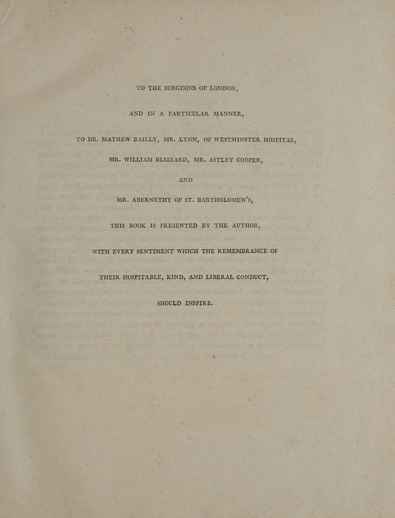 TO THE SURGEONS OF LONDON, AND IN A PARTICULAR MANNER, TO DR. MATHEW BAILLY, ‘MR. LYNN » OF WESTMINSTER HOSPITAL, MR. WILLIAM BLIZZARD, MR. ASTLEY COOPER, AND ‘MR. ABERNETHY OF ST. BARTHOLOMEW’S, THIS BOOK IS PRESENTED BY THE AUTHOR, WITH EVERY SENTIMENT WHICH THE REMEMBRANCE OF THEIR HOSPITABLE, KIND, AND LIBERAL CONDUCT, SHOULD INSPIRE.