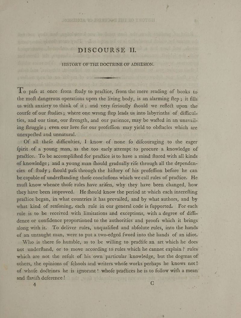 DISCOURSE II. HISTORY OF THE DOCTRINE OF ADHESION. To pafs at once from ftudy to pradtice, from the mere reading of books to the moft dangerous operations upon the living body, is an alarming ftep ; it fills us with anxiety to think of it; and very ferioufly fhould we refle&amp; upon the courfe of our ftudies; where one wrong ftep leads us into labyrinths of difficul- ties, and our time, our ftrength, and our patience, may be wafted in an unavail- ing ftruggle ; even our love for our aaiiuids may yield to obftacles which are unexpected and unnatural. Of all thefe difficulties, I know of none fo difcouraging to the eager {pirit of a young man, as the too early attempt to procure a knowledge of practice. To be accomplifhed for practice is to have a mind ftored with all kinds of knowledge; and a young man fhould gradually rife through all the dependen- cies of ftudy ; fhould pafs through the hiftory of his profeffion before he can be capable of underftanding thofe conclufions which we call rules of practice. He muft know whence thofe rules have arifen, why they have been changed, how they have been improved. He fhould know the period at which each interefting practice began, in what countries it has prevailed, and by what authors, and by what kind of reafoning, each rule in our general code is fupported. For each rule is to be received with limitations and exceptions, with a degree of diffi- dence or confidence proportioned to the authorities and proofs which it brings along with it. To deliver rules, unqualified and abfolute rules, into the hands ef an untaught man, were to put a two-edged fword into the hands of an idiot. Who is there fo humble, as to be willing to praétife an art which he does not underftand, or to move according to rules which he cannot explain? rules which are not the refult of his own particular knowledge, but the dogmas of others, the opinions of fchools and writers whofe works perhaps he knows not! of whofe doétrines he is ignorant ! whofe practices he is to follow with a mean and flavifh deference ! 4 C